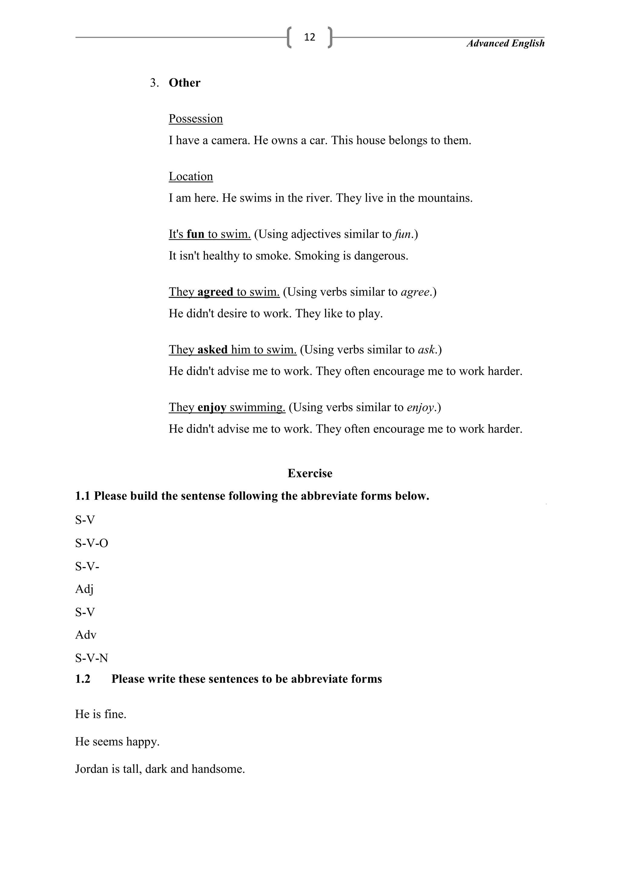 Advanced English
12
3. Other
Possession
I have a camera. He owns a car. This house belongs to them.
Location
I am here. He swims in the river. They live in the mountains.
It's fun to swim. (Using adjectives similar to fun.)
It isn't healthy to smoke. Smoking is dangerous.
They agreed to swim. (Using verbs similar to agree.)
He didn't desire to work. They like to play.
They asked him to swim. (Using verbs similar to ask.)
He didn't advise me to work. They often encourage me to work harder.
They enjoy swimming. (Using verbs similar to enjoy.)
He didn't advise me to work. They often encourage me to work harder.
Exercise
1.1 Please build the sentense following the abbreviate forms below.
S-V
S-V-O
S-V-
Adj
S-V
Adv
S-V-N
1.2 Please write these sentences to be abbreviate forms
He is fine.
He seems happy.
Jordan is tall, dark and handsome.
 