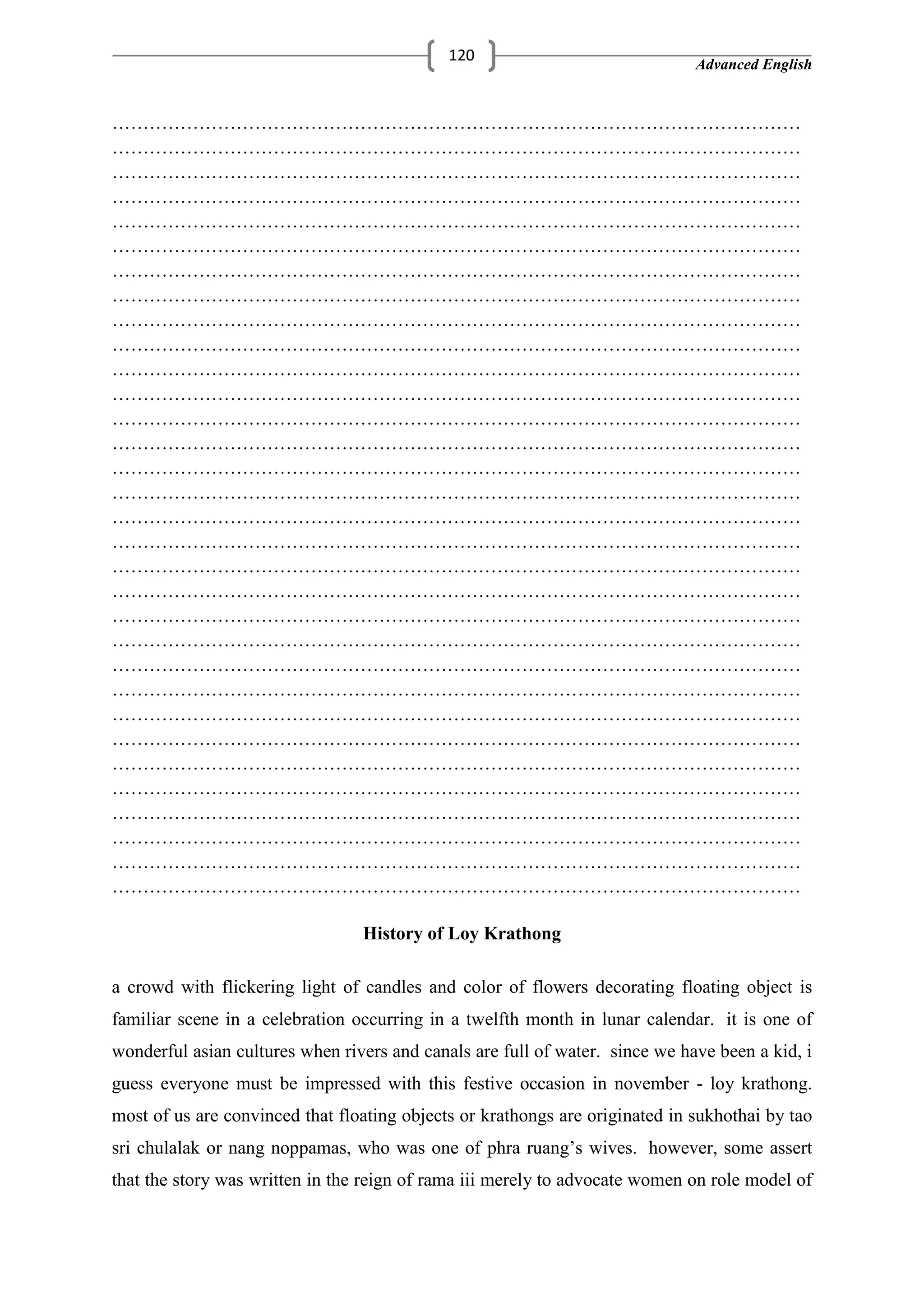 Advanced English
120
…………………………………………………………………………………………………
…………………………………………………………………………………………………
…………………………………………………………………………………………………
…………………………………………………………………………………………………
…………………………………………………………………………………………………
…………………………………………………………………………………………………
…………………………………………………………………………………………………
…………………………………………………………………………………………………
…………………………………………………………………………………………………
…………………………………………………………………………………………………
…………………………………………………………………………………………………
…………………………………………………………………………………………………
…………………………………………………………………………………………………
…………………………………………………………………………………………………
…………………………………………………………………………………………………
…………………………………………………………………………………………………
…………………………………………………………………………………………………
…………………………………………………………………………………………………
…………………………………………………………………………………………………
…………………………………………………………………………………………………
…………………………………………………………………………………………………
…………………………………………………………………………………………………
…………………………………………………………………………………………………
…………………………………………………………………………………………………
…………………………………………………………………………………………………
…………………………………………………………………………………………………
…………………………………………………………………………………………………
…………………………………………………………………………………………………
…………………………………………………………………………………………………
…………………………………………………………………………………………………
…………………………………………………………………………………………………
…………………………………………………………………………………………………
History of Loy Krathong
a crowd with flickering light of candles and color of flowers decorating floating object is
familiar scene in a celebration occurring in a twelfth month in lunar calendar. it is one of
wonderful asian cultures when rivers and canals are full of water. since we have been a kid, i
guess everyone must be impressed with this festive occasion in november - loy krathong.
most of us are convinced that floating objects or krathongs are originated in sukhothai by tao
sri chulalak or nang noppamas, who was one of phra ruang‘s wives. however, some assert
that the story was written in the reign of rama iii merely to advocate women on role model of
 