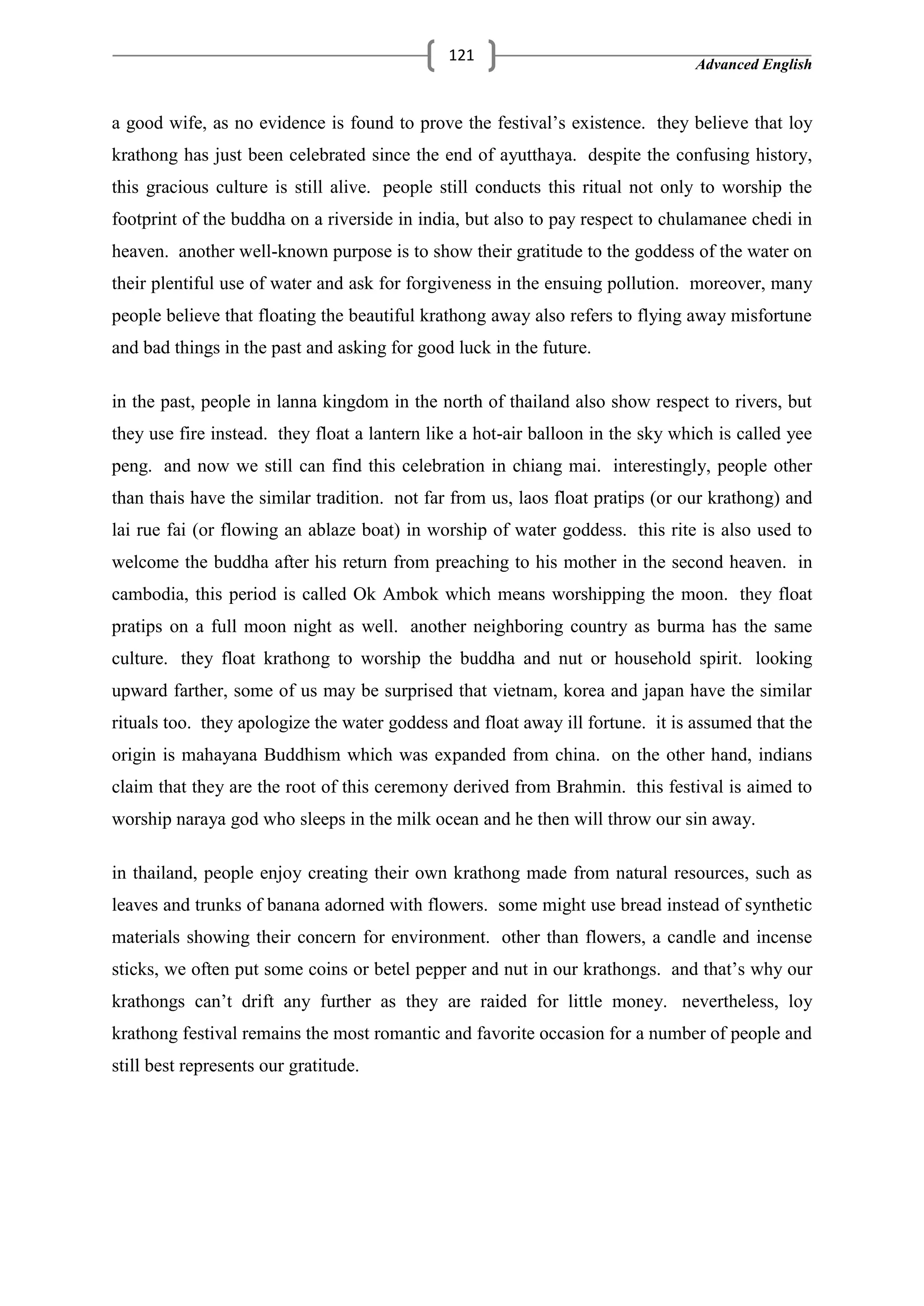 Advanced English
121
a good wife, as no evidence is found to prove the festival‘s existence. they believe that loy
krathong has just been celebrated since the end of ayutthaya. despite the confusing history,
this gracious culture is still alive. people still conducts this ritual not only to worship the
footprint of the buddha on a riverside in india, but also to pay respect to chulamanee chedi in
heaven. another well-known purpose is to show their gratitude to the goddess of the water on
their plentiful use of water and ask for forgiveness in the ensuing pollution. moreover, many
people believe that floating the beautiful krathong away also refers to flying away misfortune
and bad things in the past and asking for good luck in the future.
in the past, people in lanna kingdom in the north of thailand also show respect to rivers, but
they use fire instead. they float a lantern like a hot-air balloon in the sky which is called yee
peng. and now we still can find this celebration in chiang mai. interestingly, people other
than thais have the similar tradition. not far from us, laos float pratips (or our krathong) and
lai rue fai (or flowing an ablaze boat) in worship of water goddess. this rite is also used to
welcome the buddha after his return from preaching to his mother in the second heaven. in
cambodia, this period is called Ok Ambok which means worshipping the moon. they float
pratips on a full moon night as well. another neighboring country as burma has the same
culture. they float krathong to worship the buddha and nut or household spirit. looking
upward farther, some of us may be surprised that vietnam, korea and japan have the similar
rituals too. they apologize the water goddess and float away ill fortune. it is assumed that the
origin is mahayana Buddhism which was expanded from china. on the other hand, indians
claim that they are the root of this ceremony derived from Brahmin. this festival is aimed to
worship naraya god who sleeps in the milk ocean and he then will throw our sin away.
in thailand, people enjoy creating their own krathong made from natural resources, such as
leaves and trunks of banana adorned with flowers. some might use bread instead of synthetic
materials showing their concern for environment. other than flowers, a candle and incense
sticks, we often put some coins or betel pepper and nut in our krathongs. and that‘s why our
krathongs can‘t drift any further as they are raided for little money. nevertheless, loy
krathong festival remains the most romantic and favorite occasion for a number of people and
still best represents our gratitude.
 