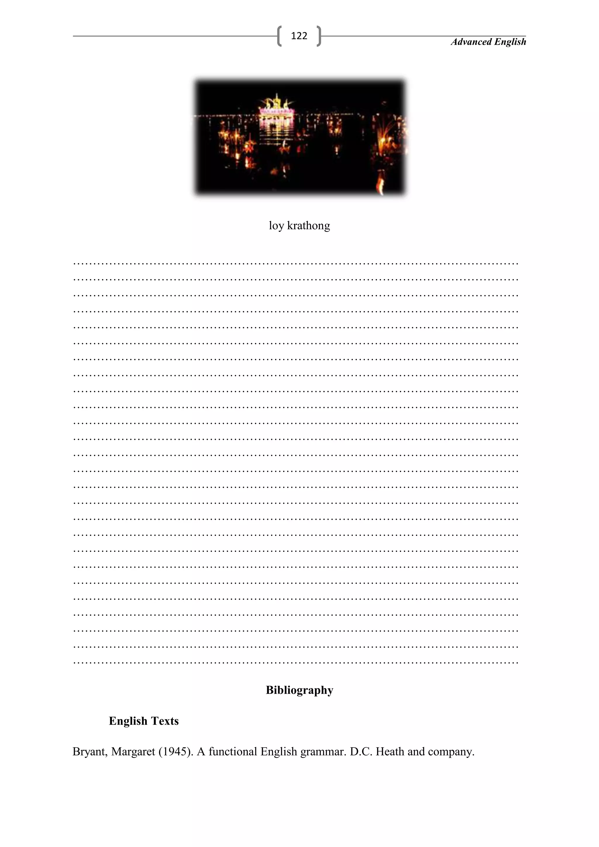 Advanced English
122
loy krathong
…………………………………………………………………………………………………
…………………………………………………………………………………………………
…………………………………………………………………………………………………
…………………………………………………………………………………………………
…………………………………………………………………………………………………
…………………………………………………………………………………………………
…………………………………………………………………………………………………
…………………………………………………………………………………………………
…………………………………………………………………………………………………
…………………………………………………………………………………………………
…………………………………………………………………………………………………
…………………………………………………………………………………………………
…………………………………………………………………………………………………
…………………………………………………………………………………………………
…………………………………………………………………………………………………
…………………………………………………………………………………………………
…………………………………………………………………………………………………
…………………………………………………………………………………………………
…………………………………………………………………………………………………
…………………………………………………………………………………………………
…………………………………………………………………………………………………
…………………………………………………………………………………………………
…………………………………………………………………………………………………
…………………………………………………………………………………………………
…………………………………………………………………………………………………
…………………………………………………………………………………………………
Bibliography
English Texts
Bryant, Margaret (1945). A functional English grammar. D.C. Heath and company.
 