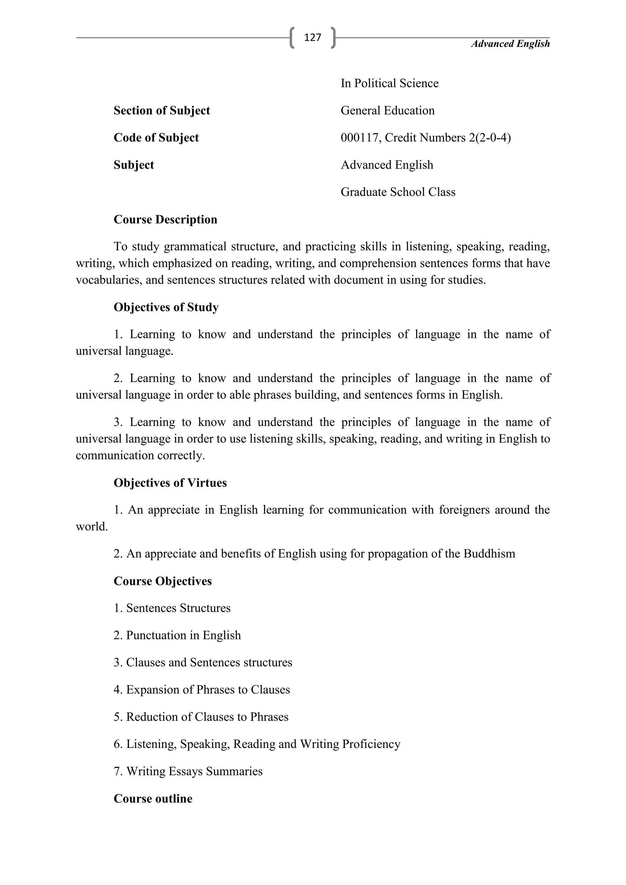 Advanced English
127
In Political Science
Section of Subject General Education
Code of Subject 000117, Credit Numbers 2(2-0-4)
Subject Advanced English
Graduate School Class
Course Description
To study grammatical structure, and practicing skills in listening, speaking, reading,
writing, which emphasized on reading, writing, and comprehension sentences forms that have
vocabularies, and sentences structures related with document in using for studies.
Objectives of Study
1. Learning to know and understand the principles of language in the name of
universal language.
2. Learning to know and understand the principles of language in the name of
universal language in order to able phrases building, and sentences forms in English.
3. Learning to know and understand the principles of language in the name of
universal language in order to use listening skills, speaking, reading, and writing in English to
communication correctly.
Objectives of Virtues
1. An appreciate in English learning for communication with foreigners around the
world.
2. An appreciate and benefits of English using for propagation of the Buddhism
Course Objectives
1. Sentences Structures
2. Punctuation in English
3. Clauses and Sentences structures
4. Expansion of Phrases to Clauses
5. Reduction of Clauses to Phrases
6. Listening, Speaking, Reading and Writing Proficiency
7. Writing Essays Summaries
Course outline
 