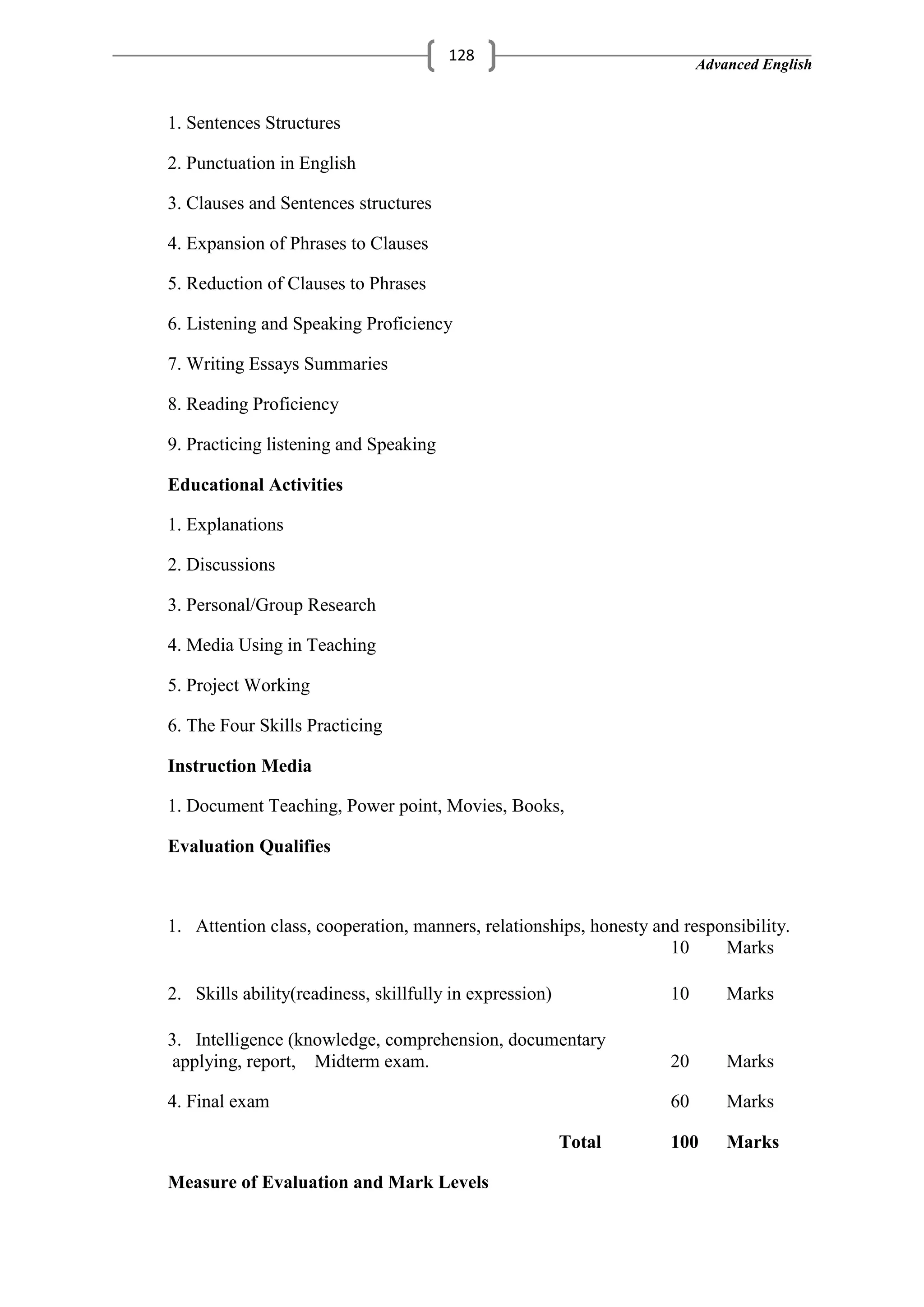 Advanced English
128
1. Sentences Structures
2. Punctuation in English
3. Clauses and Sentences structures
4. Expansion of Phrases to Clauses
5. Reduction of Clauses to Phrases
6. Listening and Speaking Proficiency
7. Writing Essays Summaries
8. Reading Proficiency
9. Practicing listening and Speaking
Educational Activities
1. Explanations
2. Discussions
3. Personal/Group Research
4. Media Using in Teaching
5. Project Working
6. The Four Skills Practicing
Instruction Media
1. Document Teaching, Power point, Movies, Books,
Evaluation Qualifies
1. Attention class, cooperation, manners, relationships, honesty and responsibility.
10 Marks
2. Skills ability(readiness, skillfully in expression) 10 Marks
3. Intelligence (knowledge, comprehension, documentary
applying, report, Midterm exam. 20 Marks
4. Final exam 60 Marks
Total 100 Marks
Measure of Evaluation and Mark Levels
 