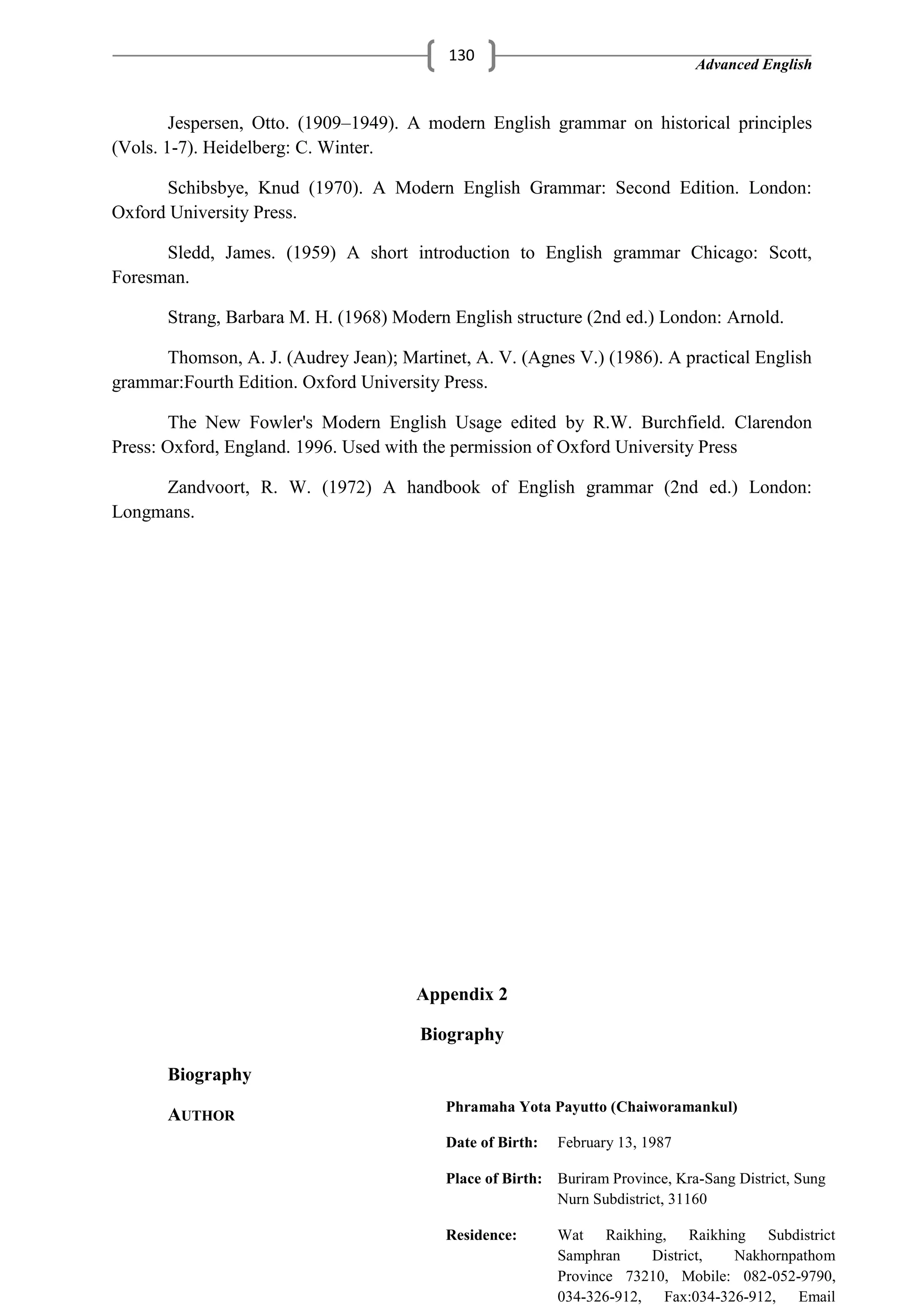Advanced English
130
Jespersen, Otto. (1909–1949). A modern English grammar on historical principles
(Vols. 1-7). Heidelberg: C. Winter.
Schibsbye, Knud (1970). A Modern English Grammar: Second Edition. London:
Oxford University Press.
Sledd, James. (1959) A short introduction to English grammar Chicago: Scott,
Foresman.
Strang, Barbara M. H. (1968) Modern English structure (2nd ed.) London: Arnold.
Thomson, A. J. (Audrey Jean); Martinet, A. V. (Agnes V.) (1986). A practical English
grammar:Fourth Edition. Oxford University Press.
The New Fowler's Modern English Usage edited by R.W. Burchfield. Clarendon
Press: Oxford, England. 1996. Used with the permission of Oxford University Press
Zandvoort, R. W. (1972) A handbook of English grammar (2nd ed.) London:
Longmans.
Appendix 2
Biography
Biography
AUTHOR
Phramaha Yota Payutto (Chaiworamankul)
Date of Birth: February 13, 1987
Place of Birth: Buriram Province, Kra-Sang District, Sung
Nurn Subdistrict, 31160
Residence: Wat Raikhing, Raikhing Subdistrict
Samphran District, Nakhornpathom
Province 73210, Mobile: 082-052-9790,
034-326-912, Fax:034-326-912, Email
 