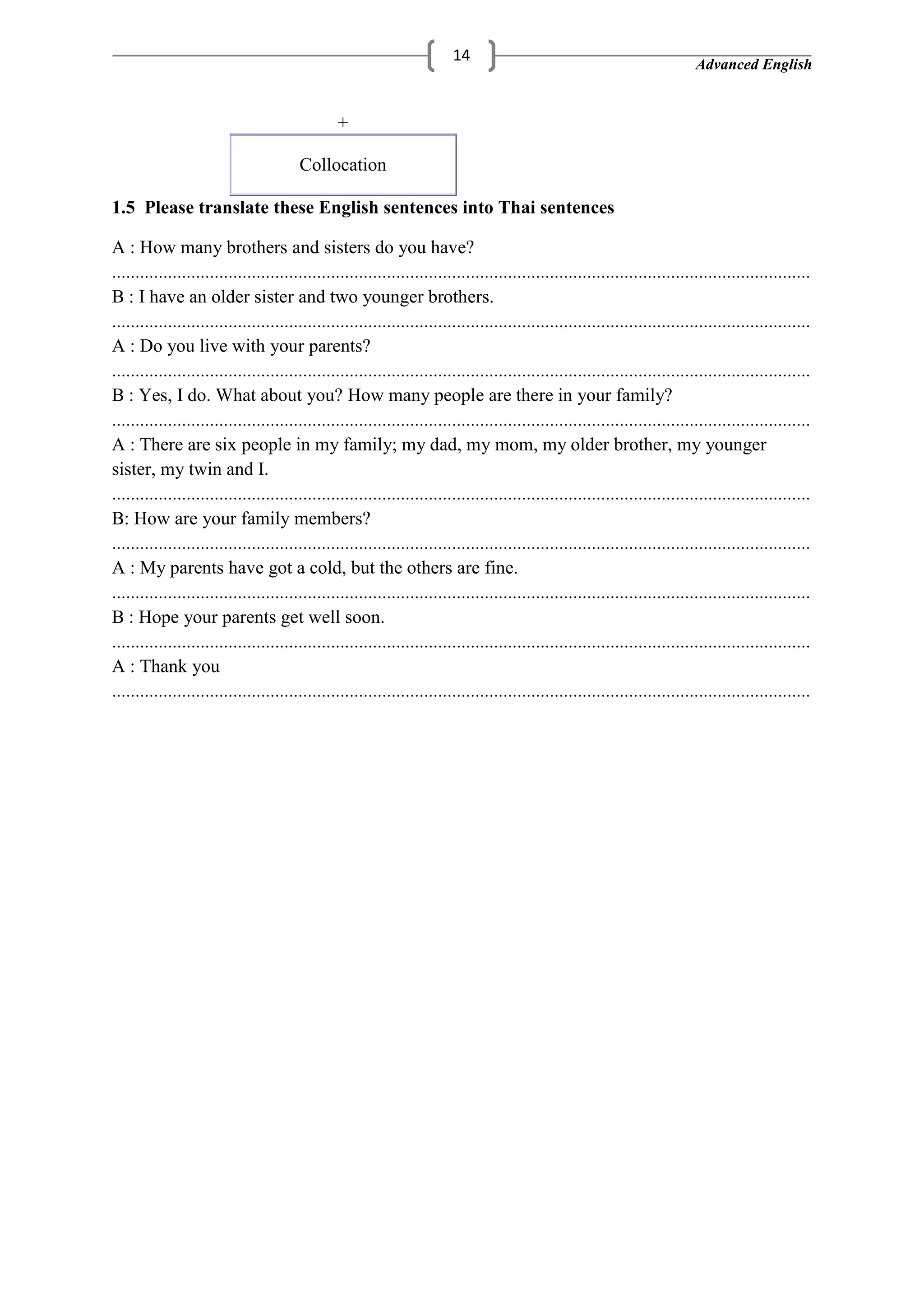 Advanced English
14
+
Collocation
1.5 Please translate these English sentences into Thai sentences
A : How many brothers and sisters do you have?
B : I have an older sister and two younger brothers.
A : Do you live with your parents?
B : Yes, I do. What about you? How many people are there in your family?
A : There are six people in my family; my dad, my mom, my older brother, my younger
sister, my twin and I.
B: How are your family members?
A : My parents have got a cold, but the others are fine.
B : Hope your parents get well soon.
A : Thank you
 