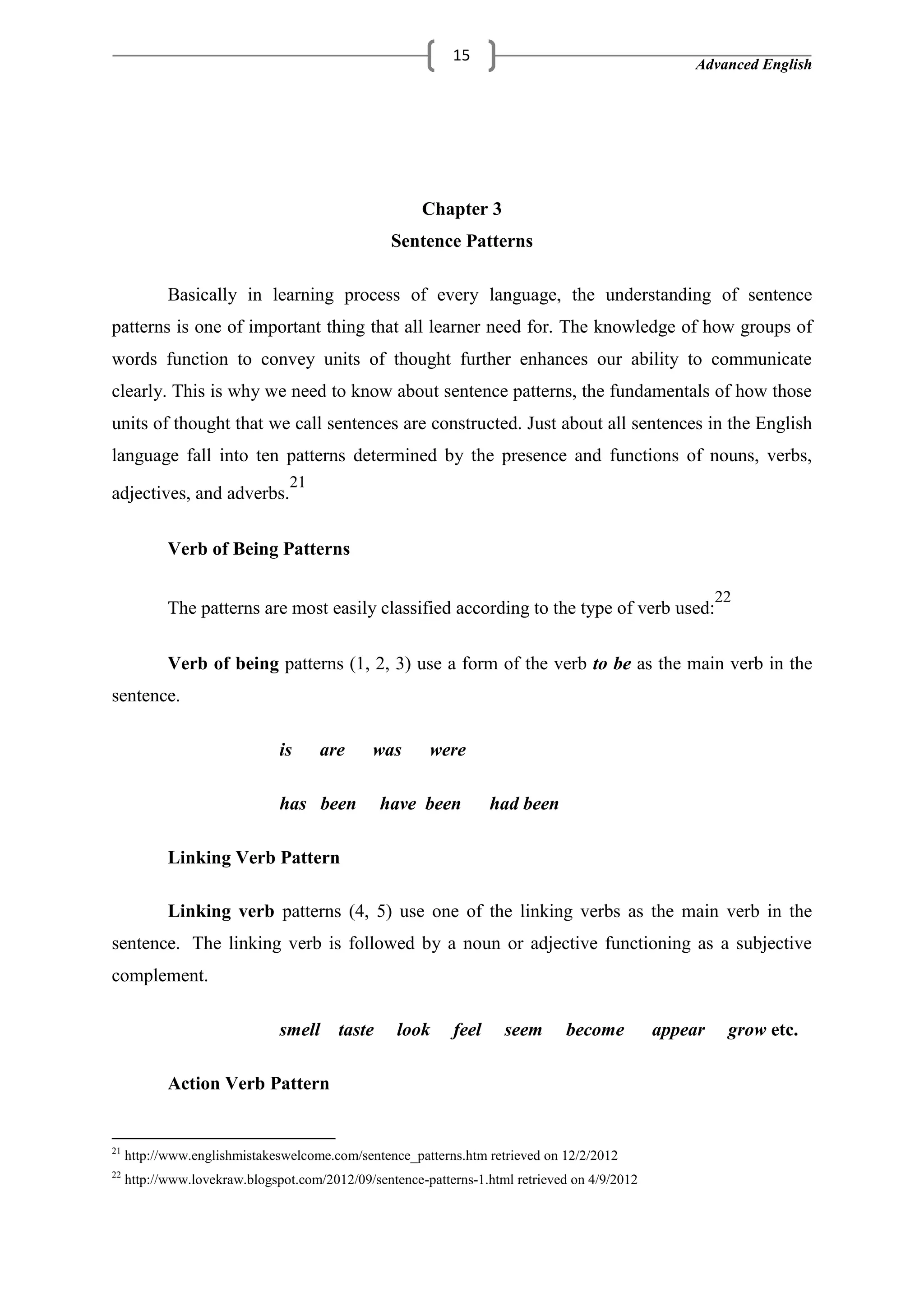 Advanced English
15
Chapter 3
Sentence Patterns
Basically in learning process of every language, the understanding of sentence
patterns is one of important thing that all learner need for. The knowledge of how groups of
words function to convey units of thought further enhances our ability to communicate
clearly. This is why we need to know about sentence patterns, the fundamentals of how those
units of thought that we call sentences are constructed. Just about all sentences in the English
language fall into ten patterns determined by the presence and functions of nouns, verbs,
adjectives, and adverbs.
21
Verb of Being Patterns
The patterns are most easily classified according to the type of verb used:
22
Verb of being patterns (1, 2, 3) use a form of the verb to be as the main verb in the
sentence.
is are was were
has been have been had been
Linking Verb Pattern
Linking verb patterns (4, 5) use one of the linking verbs as the main verb in the
sentence. The linking verb is followed by a noun or adjective functioning as a subjective
complement.
smell taste look feel seem become appear grow etc.
Action Verb Pattern
21
http://www.englishmistakeswelcome.com/sentence_patterns.htm retrieved on 12/2/2012
22
http://www.lovekraw.blogspot.com/2012/09/sentence-patterns-1.html retrieved on 4/9/2012
 