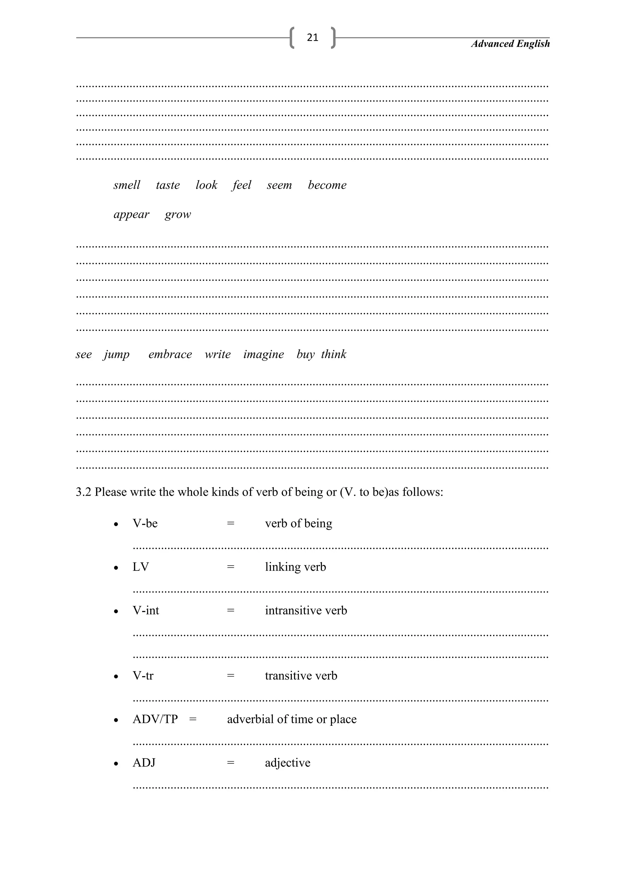 Advanced English
21
......................................................................................................................................................
......................................................................................................................................................
......................................................................................................................................................
......................................................................................................................................................
......................................................................................................................................................
......................................................................................................................................................
smell taste look feel seem become
appear grow
......................................................................................................................................................
......................................................................................................................................................
......................................................................................................................................................
......................................................................................................................................................
......................................................................................................................................................
......................................................................................................................................................
see jump embrace write imagine buy think
......................................................................................................................................................
......................................................................................................................................................
......................................................................................................................................................
......................................................................................................................................................
......................................................................................................................................................
......................................................................................................................................................
3.2 Please write the whole kinds of verb of being or (V. to be)as follows:
V-be = verb of being
....................................................................................................................................
LV = linking verb
....................................................................................................................................
V-int = intransitive verb
....................................................................................................................................
....................................................................................................................................
V-tr = transitive verb
....................................................................................................................................
ADV/TP = adverbial of time or place
....................................................................................................................................
ADJ = adjective
....................................................................................................................................
 