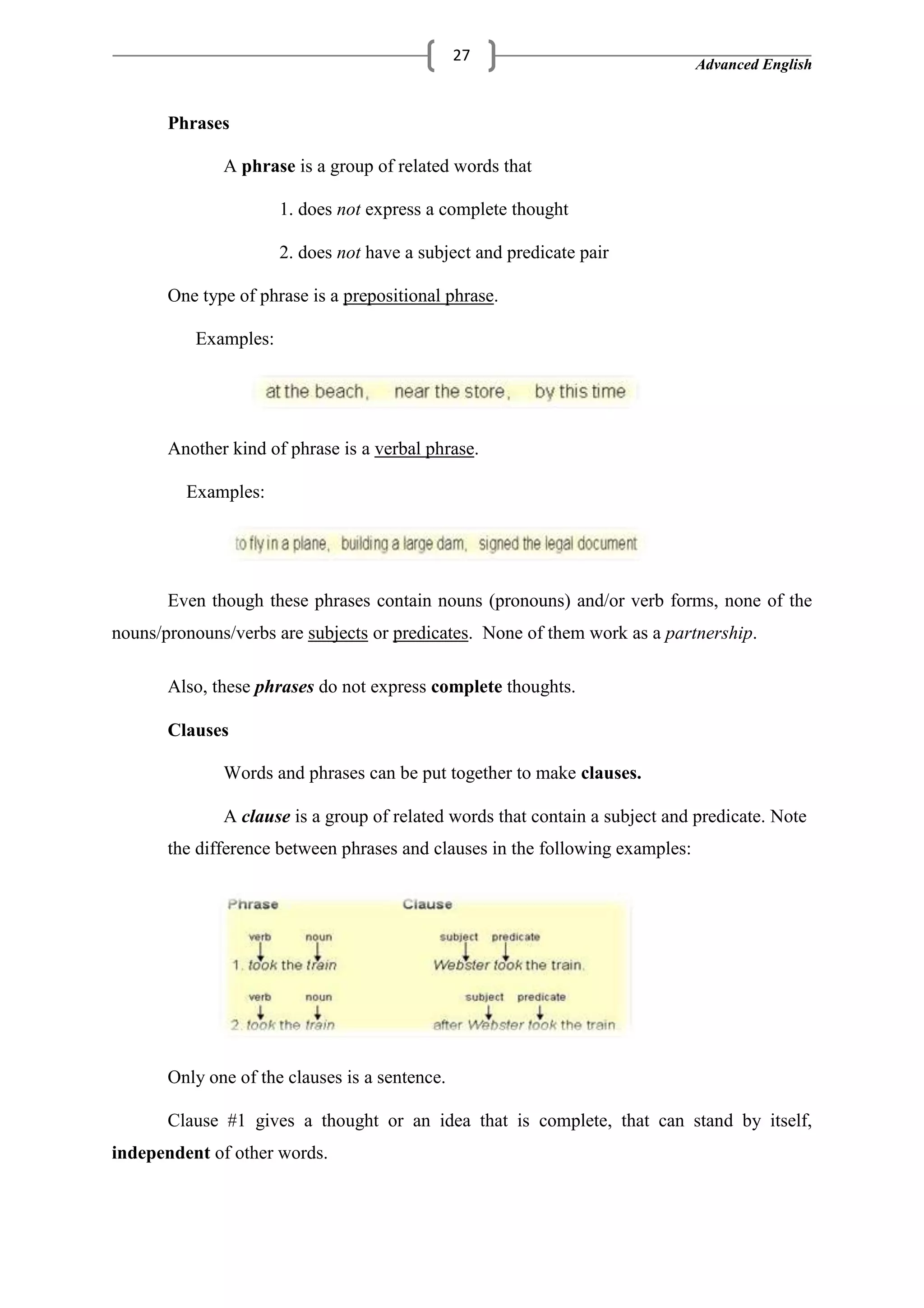 Advanced English
27
Phrases
A phrase is a group of related words that
1. does not express a complete thought
2. does not have a subject and predicate pair
One type of phrase is a prepositional phrase.
Examples:
Another kind of phrase is a verbal phrase.
Examples:
Even though these phrases contain nouns (pronouns) and/or verb forms, none of the
nouns/pronouns/verbs are subjects or predicates. None of them work as a partnership.
Also, these phrases do not express complete thoughts.
Clauses
Words and phrases can be put together to make clauses.
A clause is a group of related words that contain a subject and predicate. Note
the difference between phrases and clauses in the following examples:
Only one of the clauses is a sentence.
Clause #1 gives a thought or an idea that is complete, that can stand by itself,
independent of other words.
 
