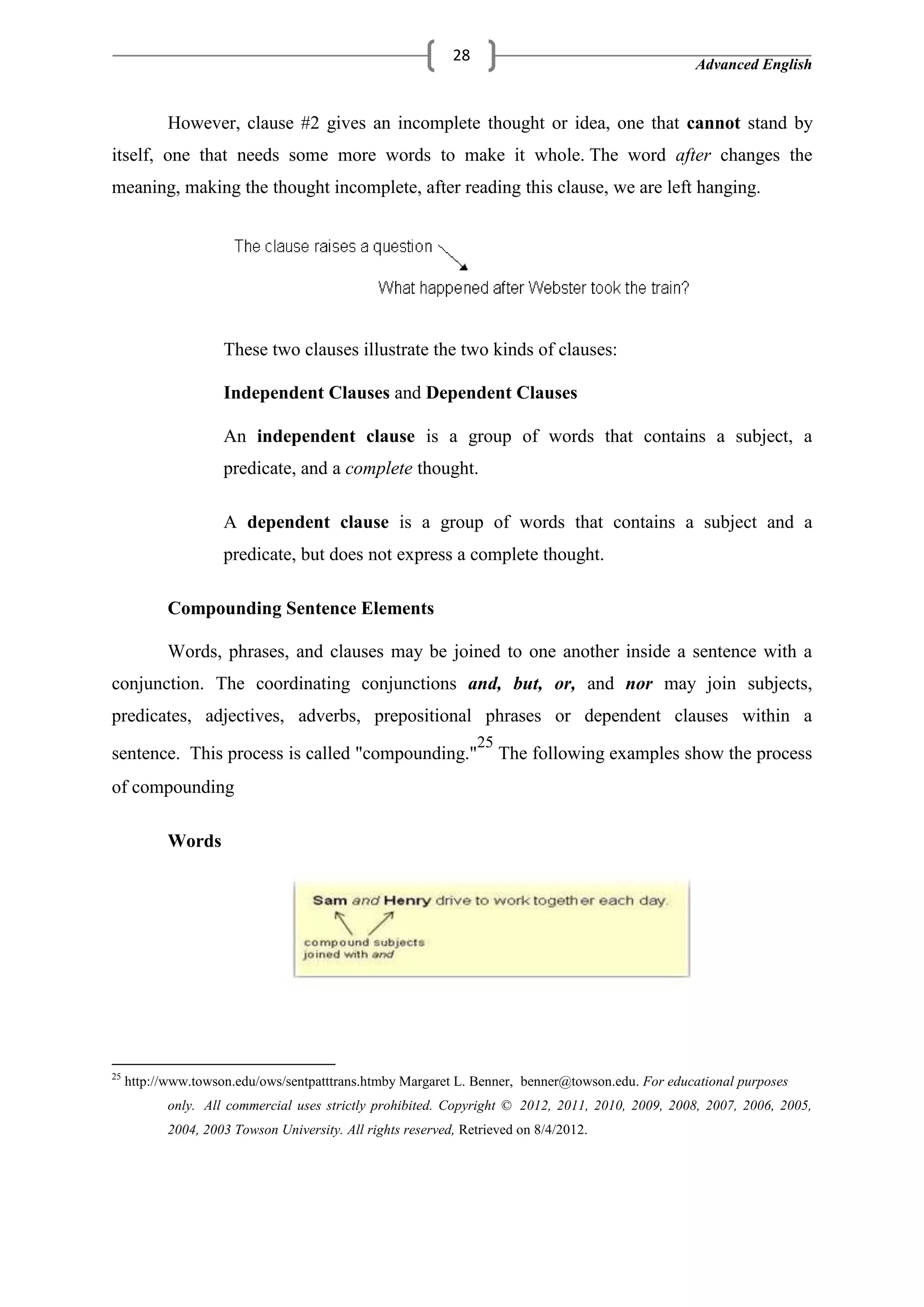 Advanced English
28
However, clause #2 gives an incomplete thought or idea, one that cannot stand by
itself, one that needs some more words to make it whole. The word after changes the
meaning, making the thought incomplete, after reading this clause, we are left hanging.
These two clauses illustrate the two kinds of clauses:
Independent Clauses and Dependent Clauses
An independent clause is a group of words that contains a subject, a
predicate, and a complete thought.
A dependent clause is a group of words that contains a subject and a
predicate, but does not express a complete thought.
Compounding Sentence Elements
Words, phrases, and clauses may be joined to one another inside a sentence with a
conjunction. The coordinating conjunctions and, but, or, and nor may join subjects,
predicates, adjectives, adverbs, prepositional phrases or dependent clauses within a
sentence. This process is called "compounding."
25
The following examples show the process
of compounding
Words
25
http://www.towson.edu/ows/sentpatttrans.htmby Margaret L. Benner, benner@towson.edu. For educational purposes
only. All commercial uses strictly prohibited. Copyright © 2012, 2011, 2010, 2009, 2008, 2007, 2006, 2005,
2004, 2003 Towson University. All rights reserved, Retrieved on 8/4/2012.
 