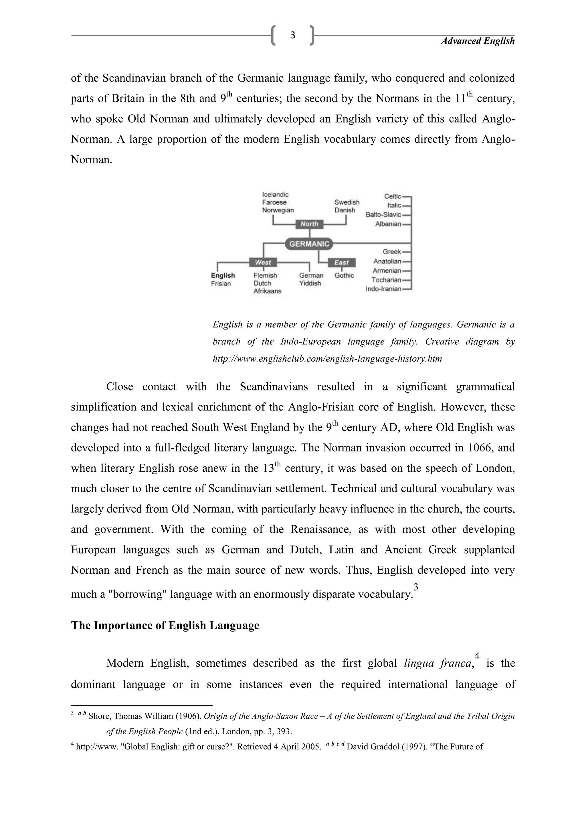 Advanced English
3
of the Scandinavian branch of the Germanic language family, who conquered and colonized
parts of Britain in the 8th and 9th
centuries; the second by the Normans in the 11th
century,
who spoke Old Norman and ultimately developed an English variety of this called Anglo-
Norman. A large proportion of the modern English vocabulary comes directly from Anglo-
Norman.
English is a member of the Germanic family of languages. Germanic is a
branch of the Indo-European language family. Creative diagram by
http://www.englishclub.com/english-language-history.htm
Close contact with the Scandinavians resulted in a significant grammatical
simplification and lexical enrichment of the Anglo-Frisian core of English. However, these
changes had not reached South West England by the 9th
century AD, where Old English was
developed into a full-fledged literary language. The Norman invasion occurred in 1066, and
when literary English rose anew in the 13th
century, it was based on the speech of London,
much closer to the centre of Scandinavian settlement. Technical and cultural vocabulary was
largely derived from Old Norman, with particularly heavy influence in the church, the courts,
and government. With the coming of the Renaissance, as with most other developing
European languages such as German and Dutch, Latin and Ancient Greek supplanted
Norman and French as the main source of new words. Thus, English developed into very
much a "borrowing" language with an enormously disparate vocabulary.
3
The Importance of English Language
Modern English, sometimes described as the first global lingua franca,
4
is the
dominant language or in some instances even the required international language of
3 a b
Shore, Thomas William (1906), Origin of the Anglo-Saxon Race – A of the Settlement of England and the Tribal Origin
of the English People (1nd ed.), London, pp. 3, 393.
4
http://www. "Global English: gift or curse?". Retrieved 4 April 2005. a b c d
David Graddol (1997). ―The Future of
 