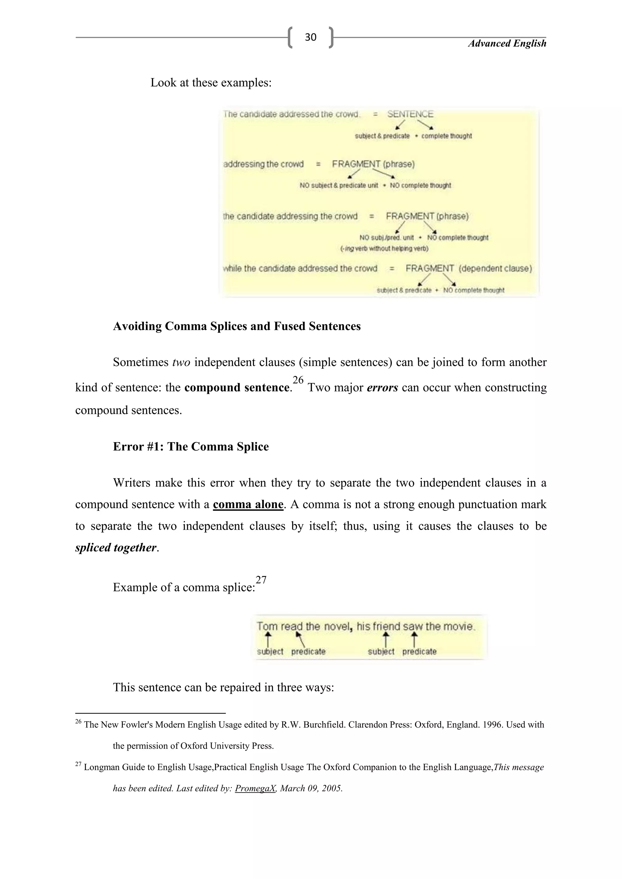 Advanced English
30
Look at these examples:
Avoiding Comma Splices and Fused Sentences
Sometimes two independent clauses (simple sentences) can be joined to form another
kind of sentence: the compound sentence.
26
Two major errors can occur when constructing
compound sentences.
Error #1: The Comma Splice
Writers make this error when they try to separate the two independent clauses in a
compound sentence with a comma alone. A comma is not a strong enough punctuation mark
to separate the two independent clauses by itself; thus, using it causes the clauses to be
spliced together.
Example of a comma splice:
27
This sentence can be repaired in three ways:
26
The New Fowler's Modern English Usage edited by R.W. Burchfield. Clarendon Press: Oxford, England. 1996. Used with
the permission of Oxford University Press.
27
Longman Guide to English Usage,Practical English Usage The Oxford Companion to the English Language,This message
has been edited. Last edited by: PromegaX, March 09, 2005.
 