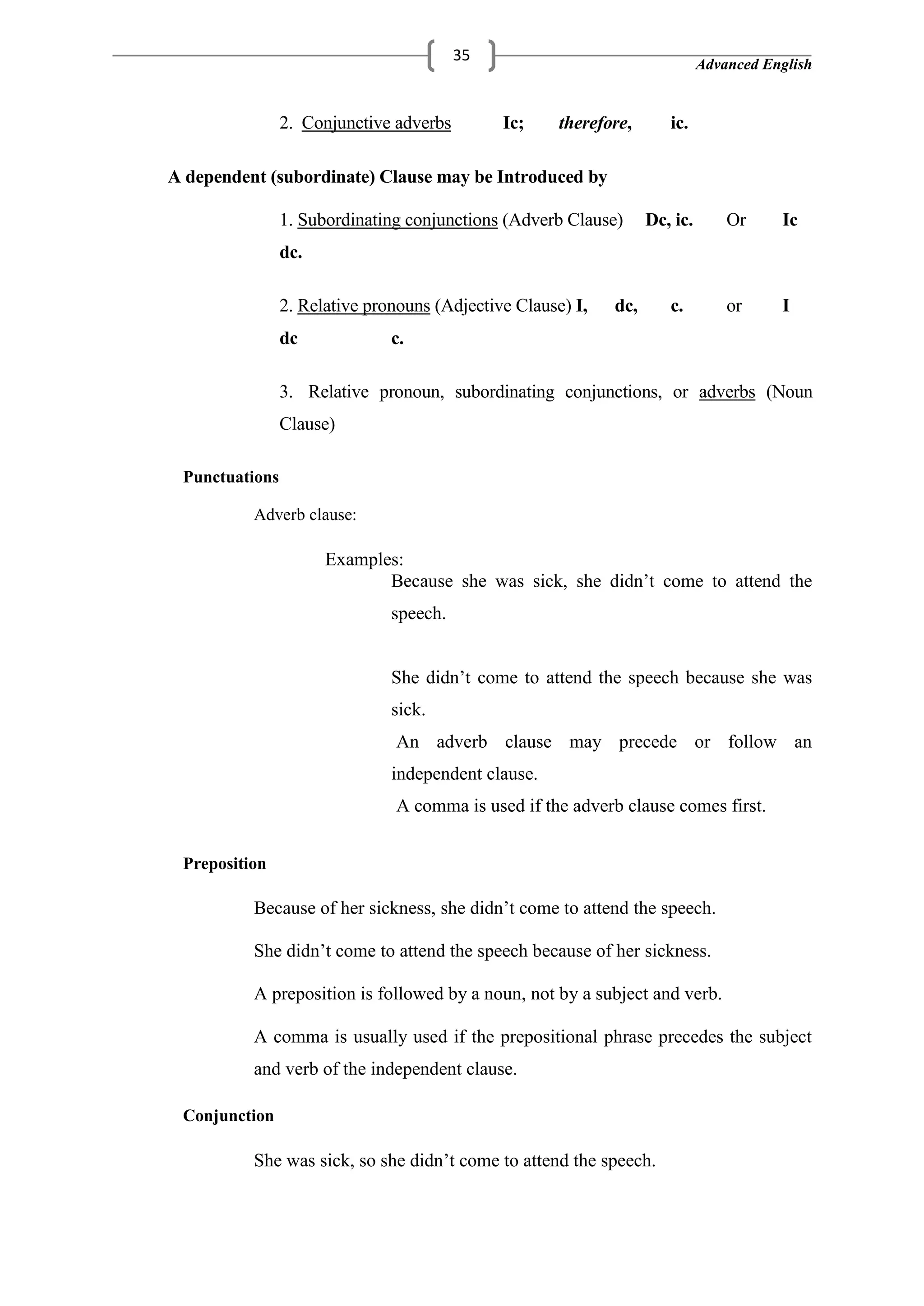 Advanced English
35
2. Conjunctive adverbs Ic; therefore, ic.
A dependent (subordinate) Clause may be Introduced by
1. Subordinating conjunctions (Adverb Clause) Dc, ic. Or Ic
dc.
2. Relative pronouns (Adjective Clause) I, dc, c. or I
dc c.
3. Relative pronoun, subordinating conjunctions, or adverbs (Noun
Clause)
Punctuations
Adverb clause:
Examples:
Because she was sick, she didn‘t come to attend the
speech.
She didn‘t come to attend the speech because she was
sick.
An adverb clause may precede or follow an
independent clause.
A comma is used if the adverb clause comes first.
Preposition
Because of her sickness, she didn‘t come to attend the speech.
She didn‘t come to attend the speech because of her sickness.
A preposition is followed by a noun, not by a subject and verb.
A comma is usually used if the prepositional phrase precedes the subject
and verb of the independent clause.
Conjunction
She was sick, so she didn‘t come to attend the speech.
 