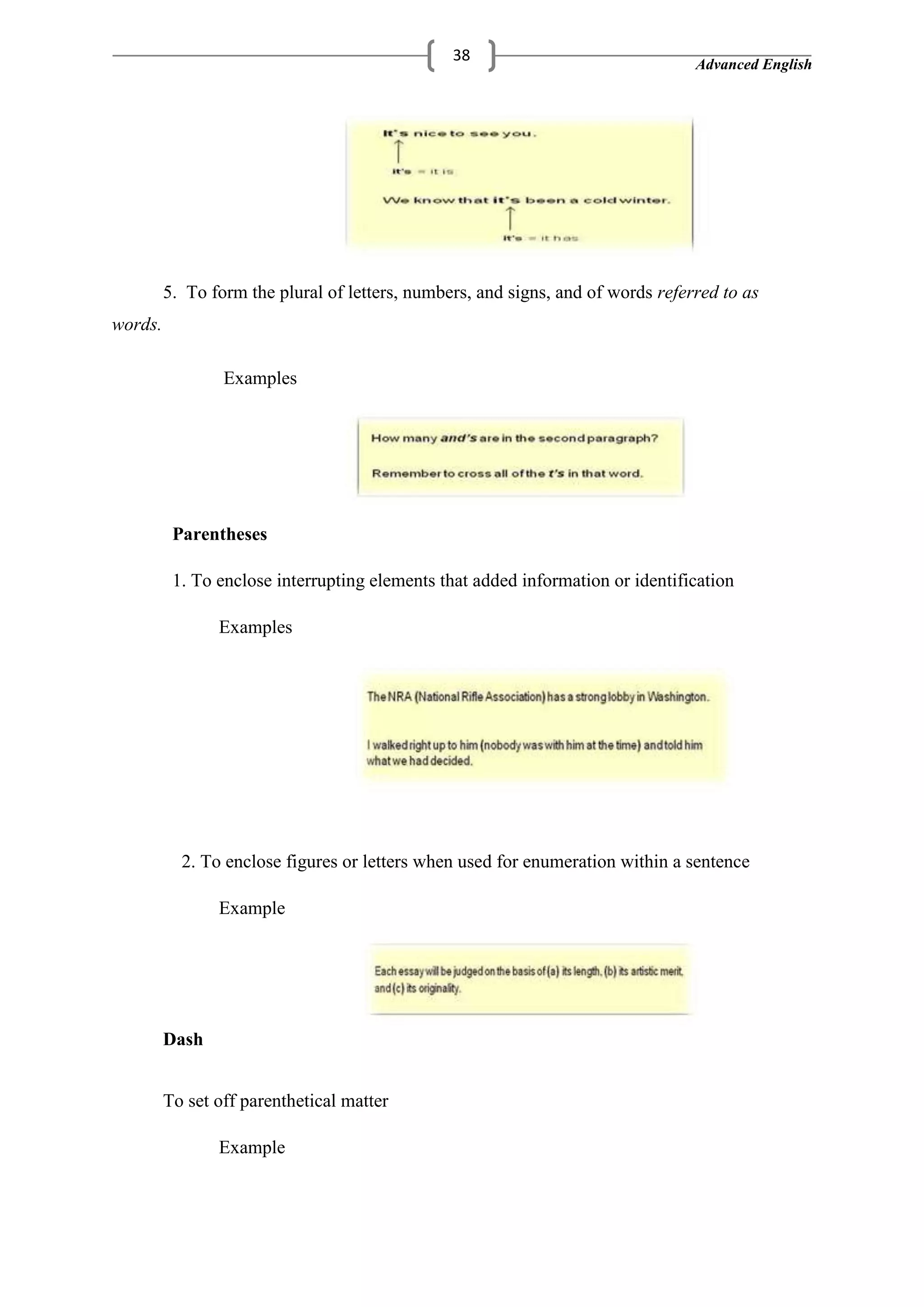 Advanced English
38
5. To form the plural of letters, numbers, and signs, and of words referred to as
words.
Examples
Parentheses
1. To enclose interrupting elements that added information or identification
Examples
2. To enclose figures or letters when used for enumeration within a sentence
Example
Dash
To set off parenthetical matter
Example
 