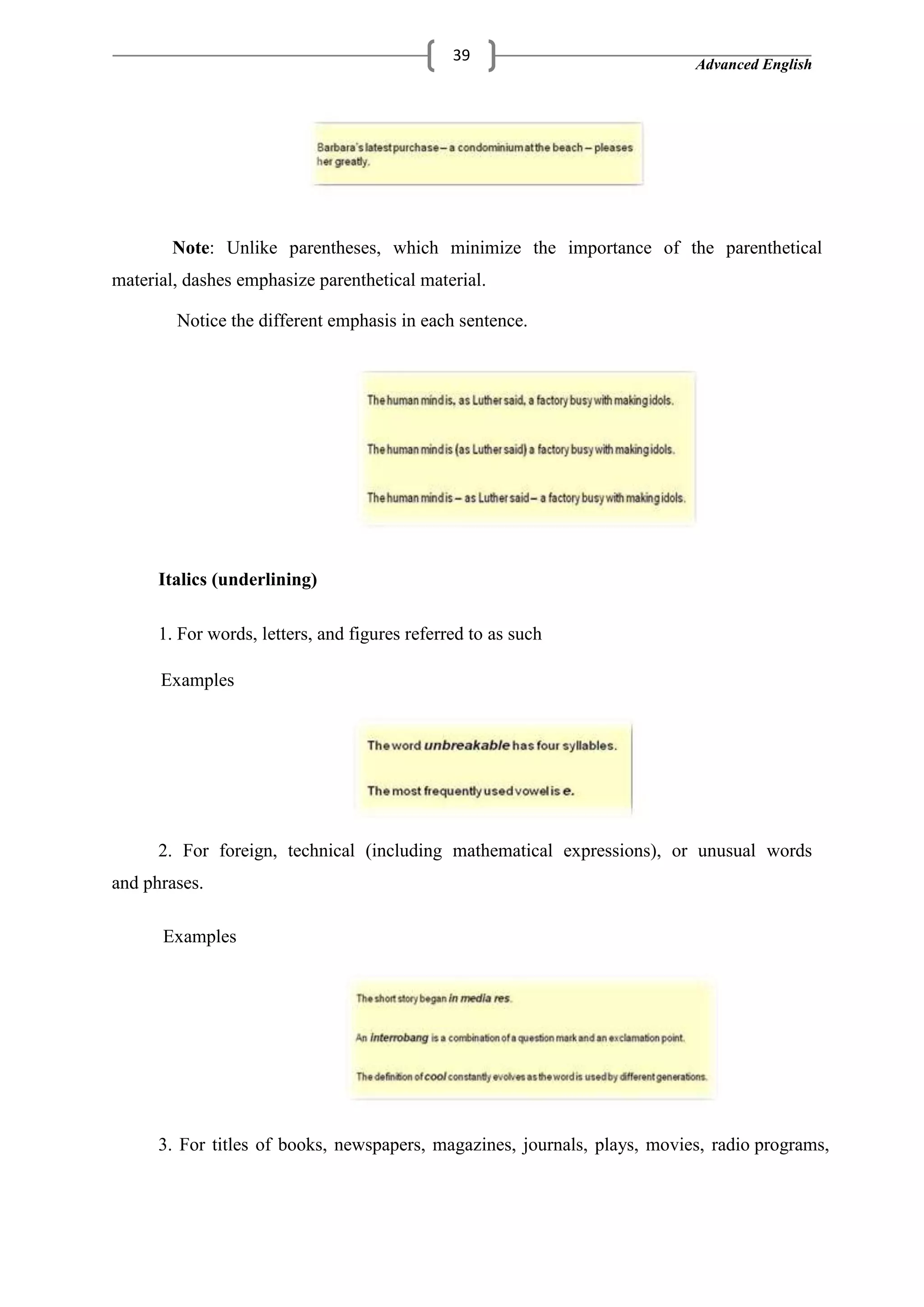 Advanced English
39
Note: Unlike parentheses, which minimize the importance of the parenthetical
material, dashes emphasize parenthetical material.
Notice the different emphasis in each sentence.
Italics (underlining)
1. For words, letters, and figures referred to as such
Examples
2. For foreign, technical (including mathematical expressions), or unusual words
and phrases.
Examples
3. For titles of books, newspapers, magazines, journals, plays, movies, radio programs,
 