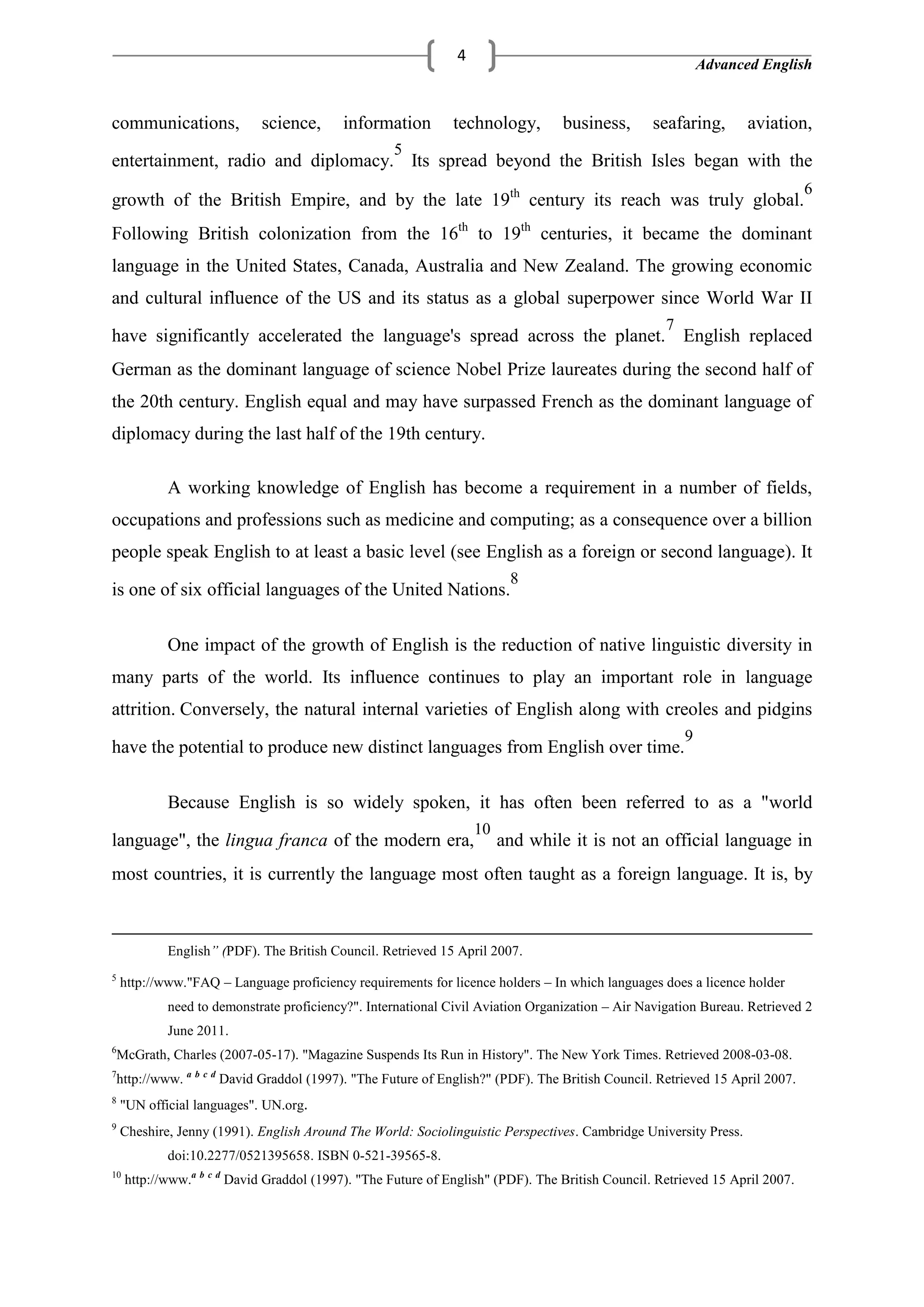 Advanced English
4
communications, science, information technology, business, seafaring, aviation,
entertainment, radio and diplomacy.
5
Its spread beyond the British Isles began with the
growth of the British Empire, and by the late 19th
century its reach was truly global.
6
Following British colonization from the 16th
to 19th
centuries, it became the dominant
language in the United States, Canada, Australia and New Zealand. The growing economic
and cultural influence of the US and its status as a global superpower since World War II
have significantly accelerated the language's spread across the planet.
7
English replaced
German as the dominant language of science Nobel Prize laureates during the second half of
the 20th century. English equal and may have surpassed French as the dominant language of
diplomacy during the last half of the 19th century.
A working knowledge of English has become a requirement in a number of fields,
occupations and professions such as medicine and computing; as a consequence over a billion
people speak English to at least a basic level (see English as a foreign or second language). It
is one of six official languages of the United Nations.
8
One impact of the growth of English is the reduction of native linguistic diversity in
many parts of the world. Its influence continues to play an important role in language
attrition. Conversely, the natural internal varieties of English along with creoles and pidgins
have the potential to produce new distinct languages from English over time.
9
Because English is so widely spoken, it has often been referred to as a "world
language", the lingua franca of the modern era,
10
and while it is not an official language in
most countries, it is currently the language most often taught as a foreign language. It is, by
English” (PDF). The British Council. Retrieved 15 April 2007.
5
http://www."FAQ – Language proficiency requirements for licence holders – In which languages does a licence holder
need to demonstrate proficiency?". International Civil Aviation Organization – Air Navigation Bureau. Retrieved 2
June 2011.
6
McGrath, Charles (2007-05-17). "Magazine Suspends Its Run in History". The New York Times. Retrieved 2008-03-08.
7
http://www. a b c d
David Graddol (1997). "The Future of English?" (PDF). The British Council. Retrieved 15 April 2007.
8
"UN official languages". UN.org.
9
Cheshire, Jenny (1991). English Around The World: Sociolinguistic Perspectives. Cambridge University Press.
doi:10.2277/0521395658. ISBN 0-521-39565-8.
10
http://www.a b c d
David Graddol (1997). "The Future of English" (PDF). The British Council. Retrieved 15 April 2007.
 