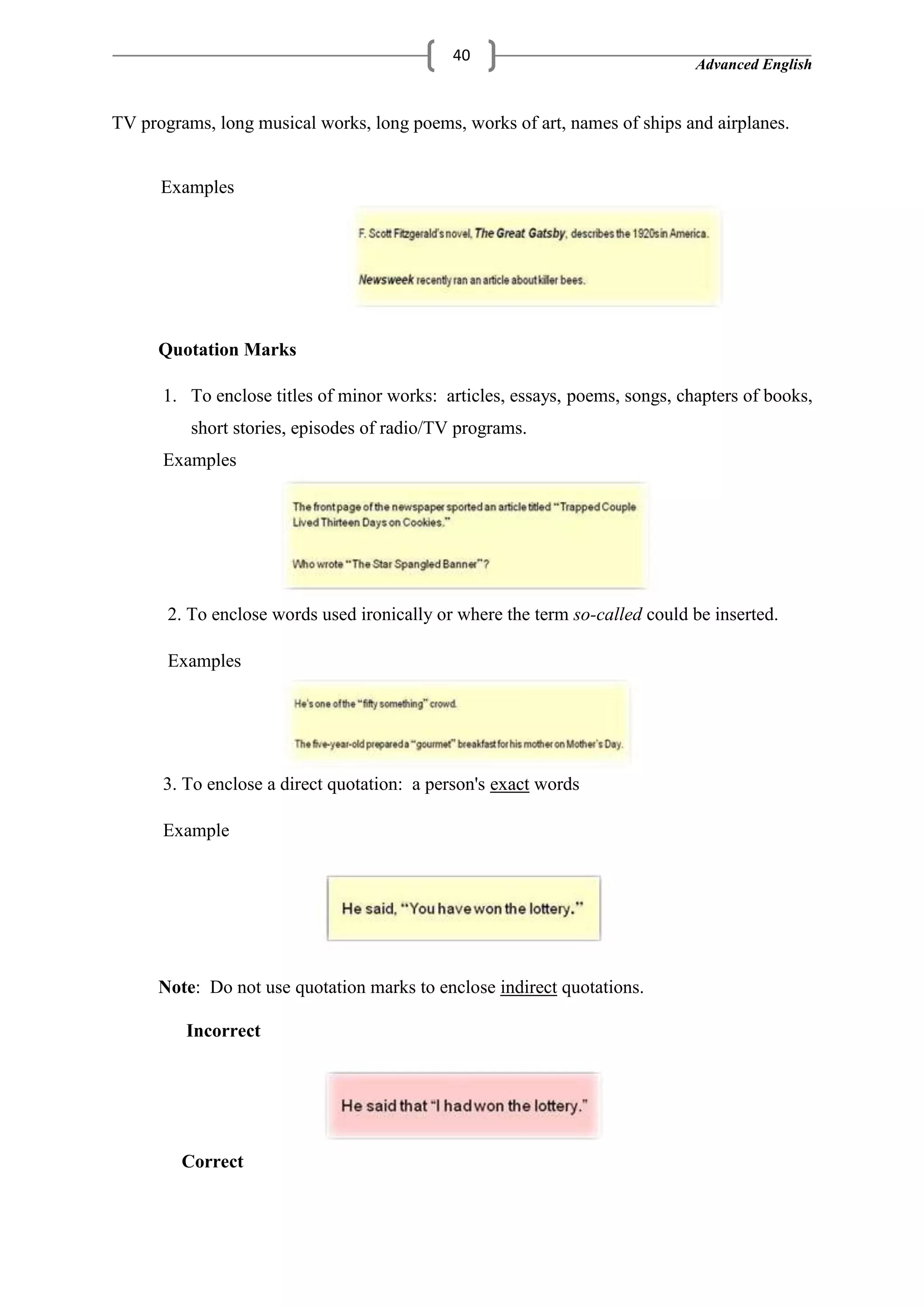 Advanced English
40
TV programs, long musical works, long poems, works of art, names of ships and airplanes.
Examples
Quotation Marks
1. To enclose titles of minor works: articles, essays, poems, songs, chapters of books,
short stories, episodes of radio/TV programs.
Examples
2. To enclose words used ironically or where the term so-called could be inserted.
Examples
3. To enclose a direct quotation: a person's exact words
Example
Note: Do not use quotation marks to enclose indirect quotations.
Incorrect
Correct
 