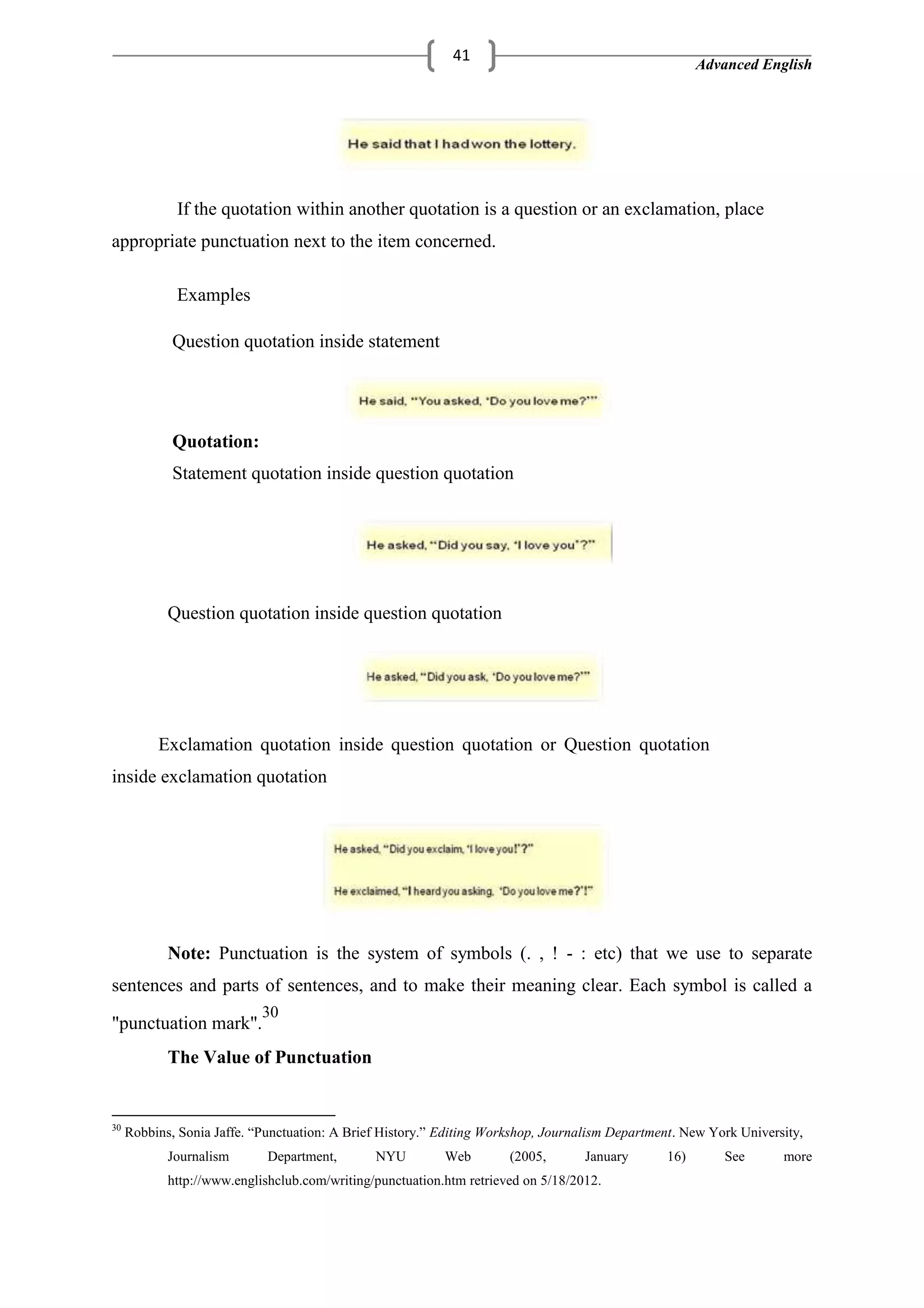 Advanced English
41
If the quotation within another quotation is a question or an exclamation, place
appropriate punctuation next to the item concerned.
Examples
Question quotation inside statement
Quotation:
Statement quotation inside question quotation
Question quotation inside question quotation
Exclamation quotation inside question quotation or Question quotation
inside exclamation quotation
Note: Punctuation is the system of symbols (. , ! - : etc) that we use to separate
sentences and parts of sentences, and to make their meaning clear. Each symbol is called a
"punctuation mark".
30
The Value of Punctuation
30
Robbins, Sonia Jaffe. ―Punctuation: A Brief History.‖ Editing Workshop, Journalism Department. New York University,
Journalism Department, NYU Web (2005, January 16) See more
http://www.englishclub.com/writing/punctuation.htm retrieved on 5/18/2012.
 