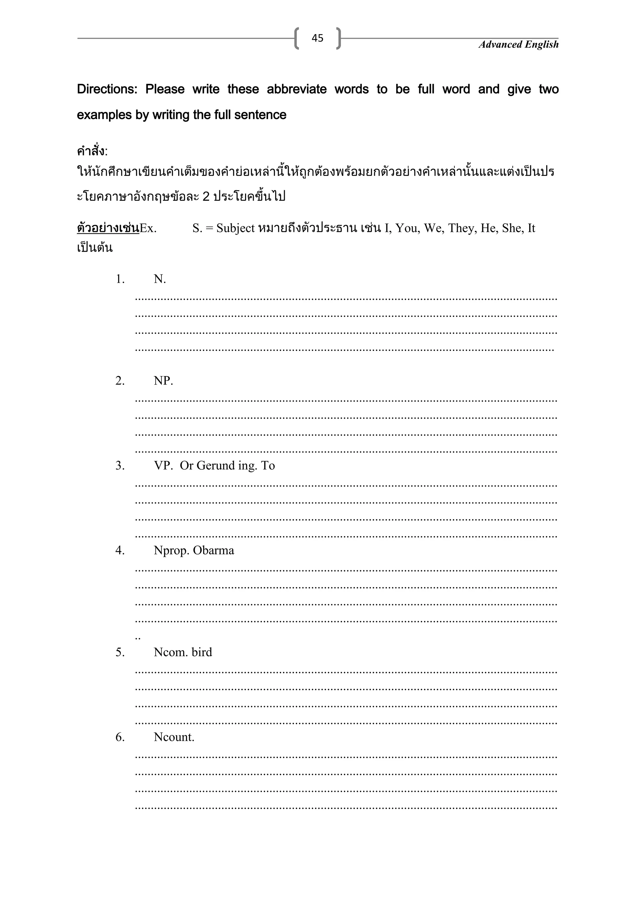 Advanced English
45
Directions: Please write these abbreviate words to be full word and give two
examples by writing the full sentence
:
2
Ex. S. = Subject I, You, We, They, He, She, It
1. N.
....................................................................................................................................
....................................................................................................................................
....................................................................................................................................
...................................................................................................................................
2. NP.
....................................................................................................................................
....................................................................................................................................
....................................................................................................................................
....................................................................................................................................
3. VP. Or Gerund ing. To
....................................................................................................................................
....................................................................................................................................
....................................................................................................................................
....................................................................................................................................
4. Nprop. Obarma
....................................................................................................................................
....................................................................................................................................
....................................................................................................................................
....................................................................................................................................
..
5. Ncom. bird
....................................................................................................................................
....................................................................................................................................
....................................................................................................................................
....................................................................................................................................
6. Ncount.
....................................................................................................................................
....................................................................................................................................
....................................................................................................................................
....................................................................................................................................
 