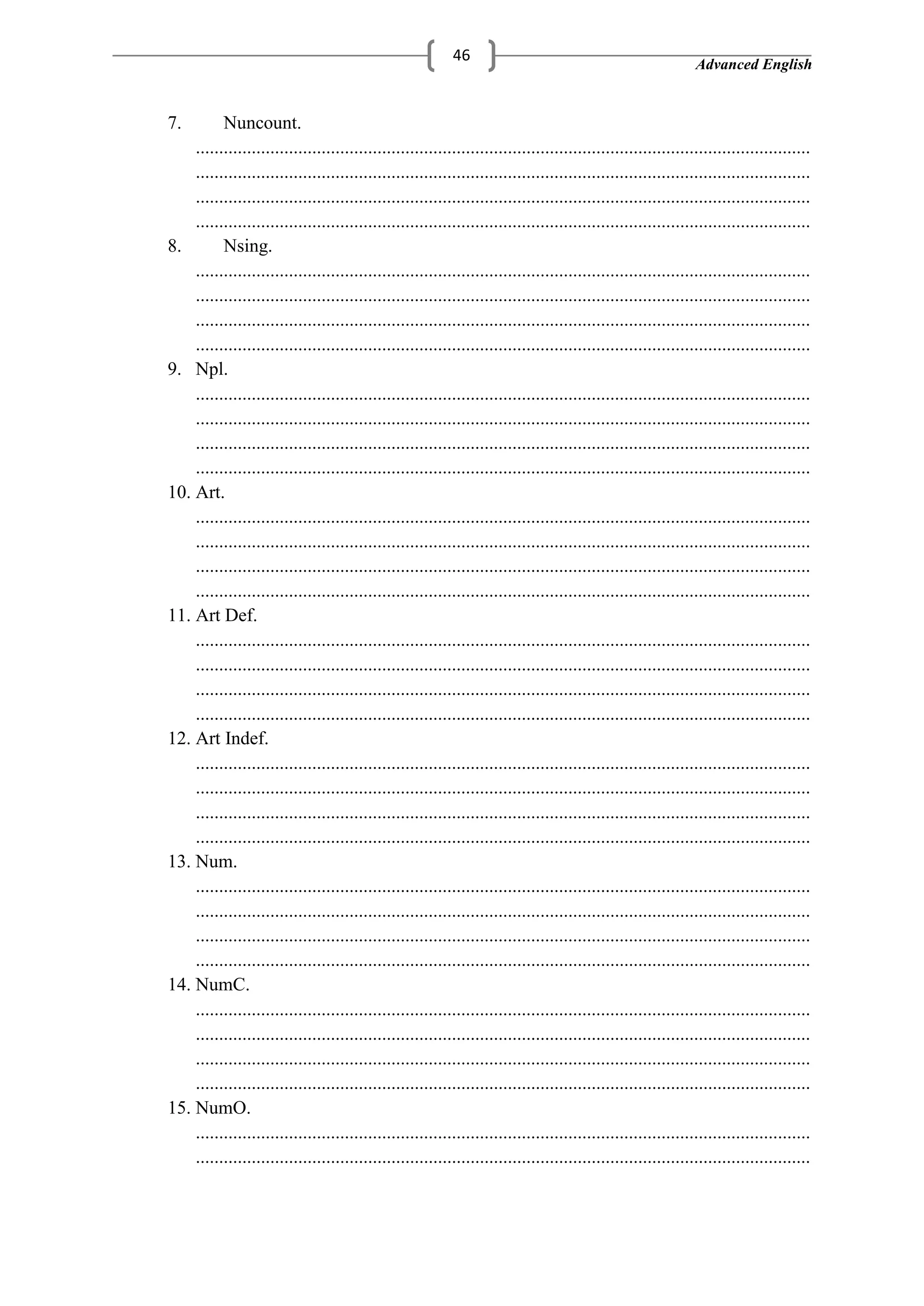 Advanced English
46
7. Nuncount.
....................................................................................................................................
....................................................................................................................................
....................................................................................................................................
....................................................................................................................................
8. Nsing.
....................................................................................................................................
....................................................................................................................................
....................................................................................................................................
....................................................................................................................................
9. Npl.
....................................................................................................................................
....................................................................................................................................
....................................................................................................................................
....................................................................................................................................
10. Art.
....................................................................................................................................
....................................................................................................................................
....................................................................................................................................
....................................................................................................................................
11. Art Def.
....................................................................................................................................
....................................................................................................................................
....................................................................................................................................
....................................................................................................................................
12. Art Indef.
....................................................................................................................................
....................................................................................................................................
....................................................................................................................................
....................................................................................................................................
13. Num.
....................................................................................................................................
....................................................................................................................................
....................................................................................................................................
....................................................................................................................................
14. NumC.
....................................................................................................................................
....................................................................................................................................
....................................................................................................................................
....................................................................................................................................
15. NumO.
....................................................................................................................................
....................................................................................................................................
 