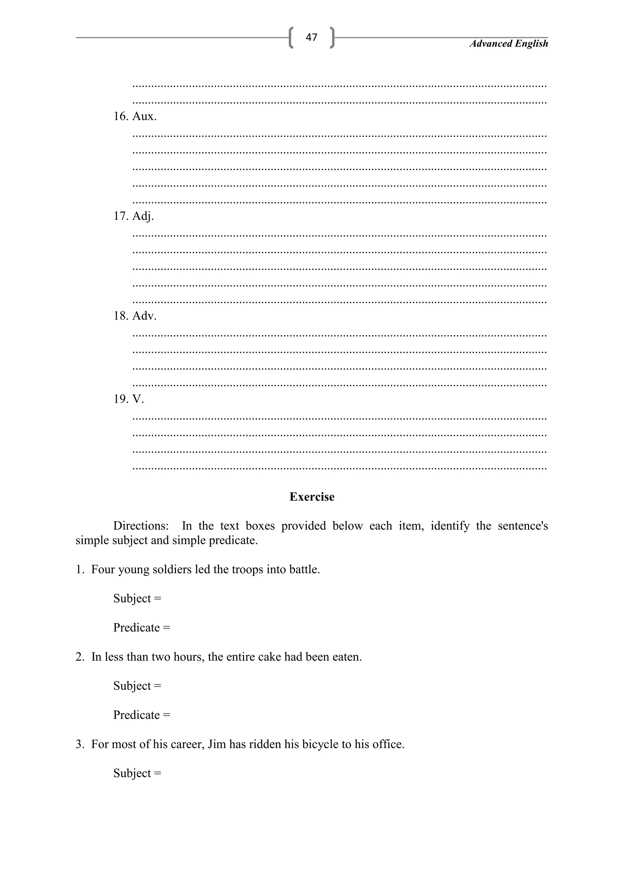 Advanced English
47
....................................................................................................................................
....................................................................................................................................
16. Aux.
....................................................................................................................................
....................................................................................................................................
....................................................................................................................................
....................................................................................................................................
....................................................................................................................................
17. Adj.
....................................................................................................................................
....................................................................................................................................
....................................................................................................................................
....................................................................................................................................
....................................................................................................................................
18. Adv.
....................................................................................................................................
....................................................................................................................................
....................................................................................................................................
....................................................................................................................................
19. V.
....................................................................................................................................
....................................................................................................................................
....................................................................................................................................
....................................................................................................................................
Exercise
Directions: In the text boxes provided below each item, identify the sentence's
simple subject and simple predicate.
1. Four young soldiers led the troops into battle.
Subject =
Predicate =
2. In less than two hours, the entire cake had been eaten.
Subject =
Predicate =
3. For most of his career, Jim has ridden his bicycle to his office.
Subject =
 