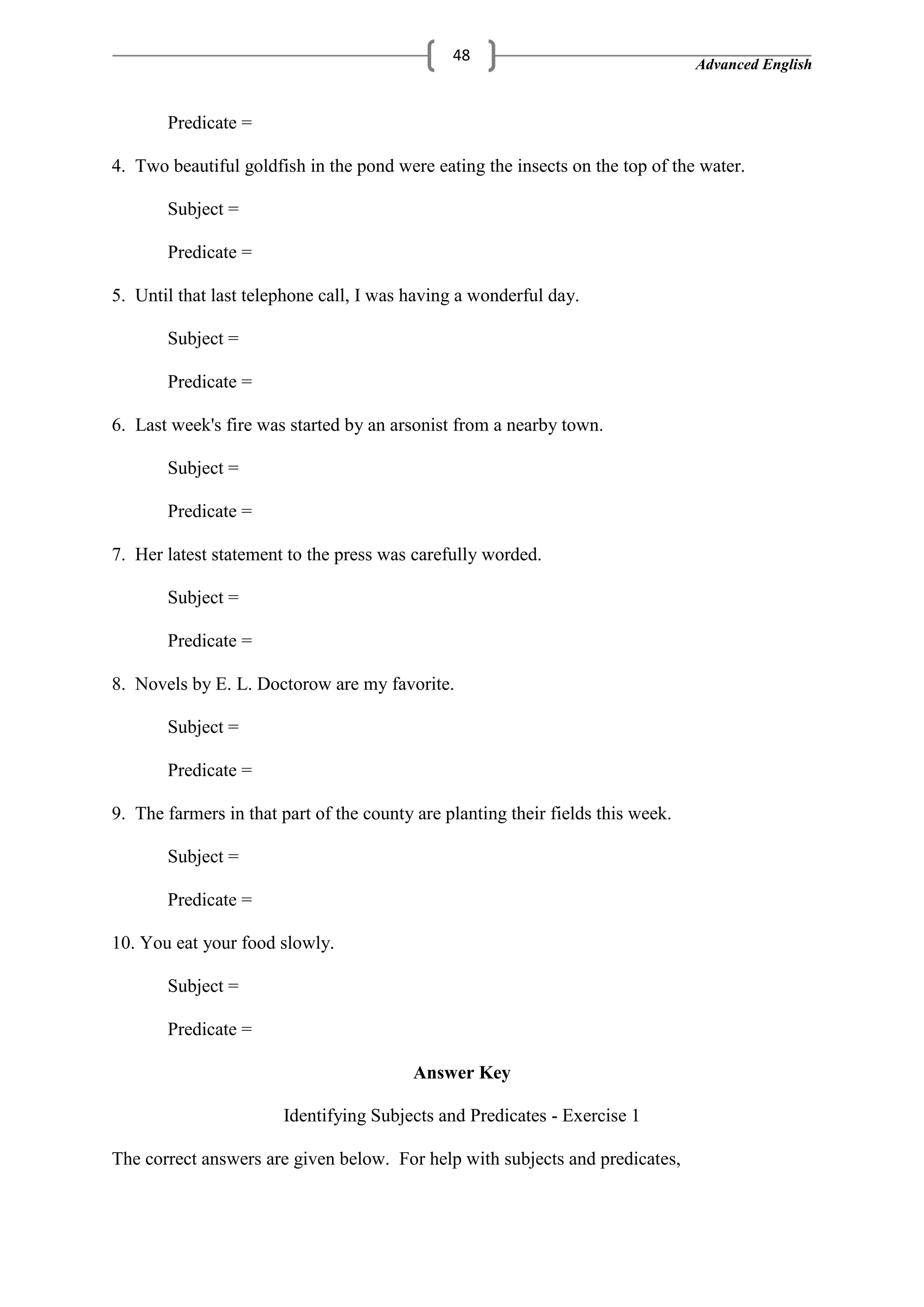 Advanced English
48
Predicate =
4. Two beautiful goldfish in the pond were eating the insects on the top of the water.
Subject =
Predicate =
5. Until that last telephone call, I was having a wonderful day.
Subject =
Predicate =
6. Last week's fire was started by an arsonist from a nearby town.
Subject =
Predicate =
7. Her latest statement to the press was carefully worded.
Subject =
Predicate =
8. Novels by E. L. Doctorow are my favorite.
Subject =
Predicate =
9. The farmers in that part of the county are planting their fields this week.
Subject =
Predicate =
10. You eat your food slowly.
Subject =
Predicate =
Answer Key
Identifying Subjects and Predicates - Exercise 1
The correct answers are given below. For help with subjects and predicates,
 