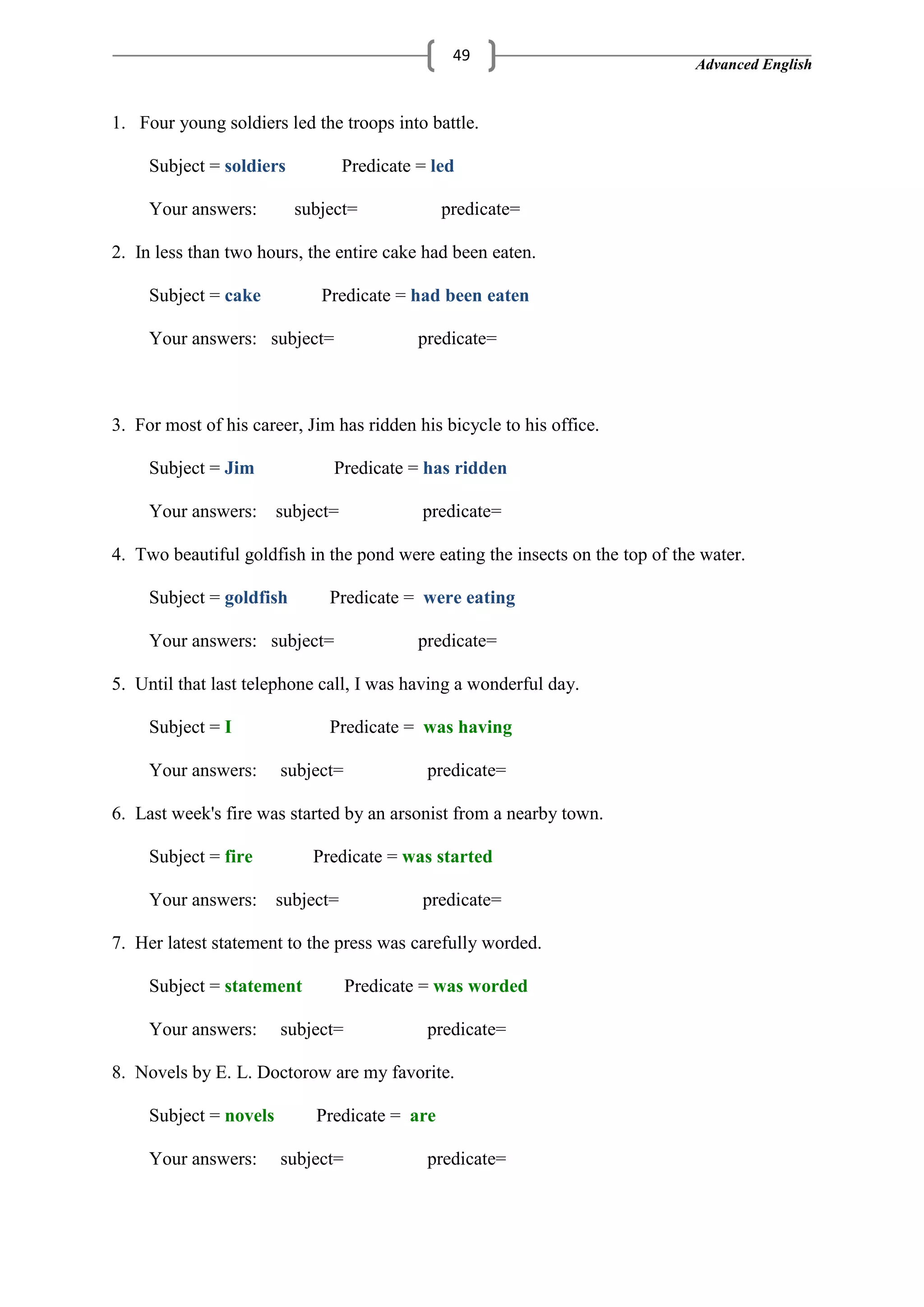 Advanced English
49
1. Four young soldiers led the troops into battle.
Subject = soldiers Predicate = led
Your answers: subject= predicate=
2. In less than two hours, the entire cake had been eaten.
Subject = cake Predicate = had been eaten
Your answers: subject= predicate=
3. For most of his career, Jim has ridden his bicycle to his office.
Subject = Jim Predicate = has ridden
Your answers: subject= predicate=
4. Two beautiful goldfish in the pond were eating the insects on the top of the water.
Subject = goldfish Predicate = were eating
Your answers: subject= predicate=
5. Until that last telephone call, I was having a wonderful day.
Subject = I Predicate = was having
Your answers: subject= predicate=
6. Last week's fire was started by an arsonist from a nearby town.
Subject = fire Predicate = was started
Your answers: subject= predicate=
7. Her latest statement to the press was carefully worded.
Subject = statement Predicate = was worded
Your answers: subject= predicate=
8. Novels by E. L. Doctorow are my favorite.
Subject = novels Predicate = are
Your answers: subject= predicate=
 