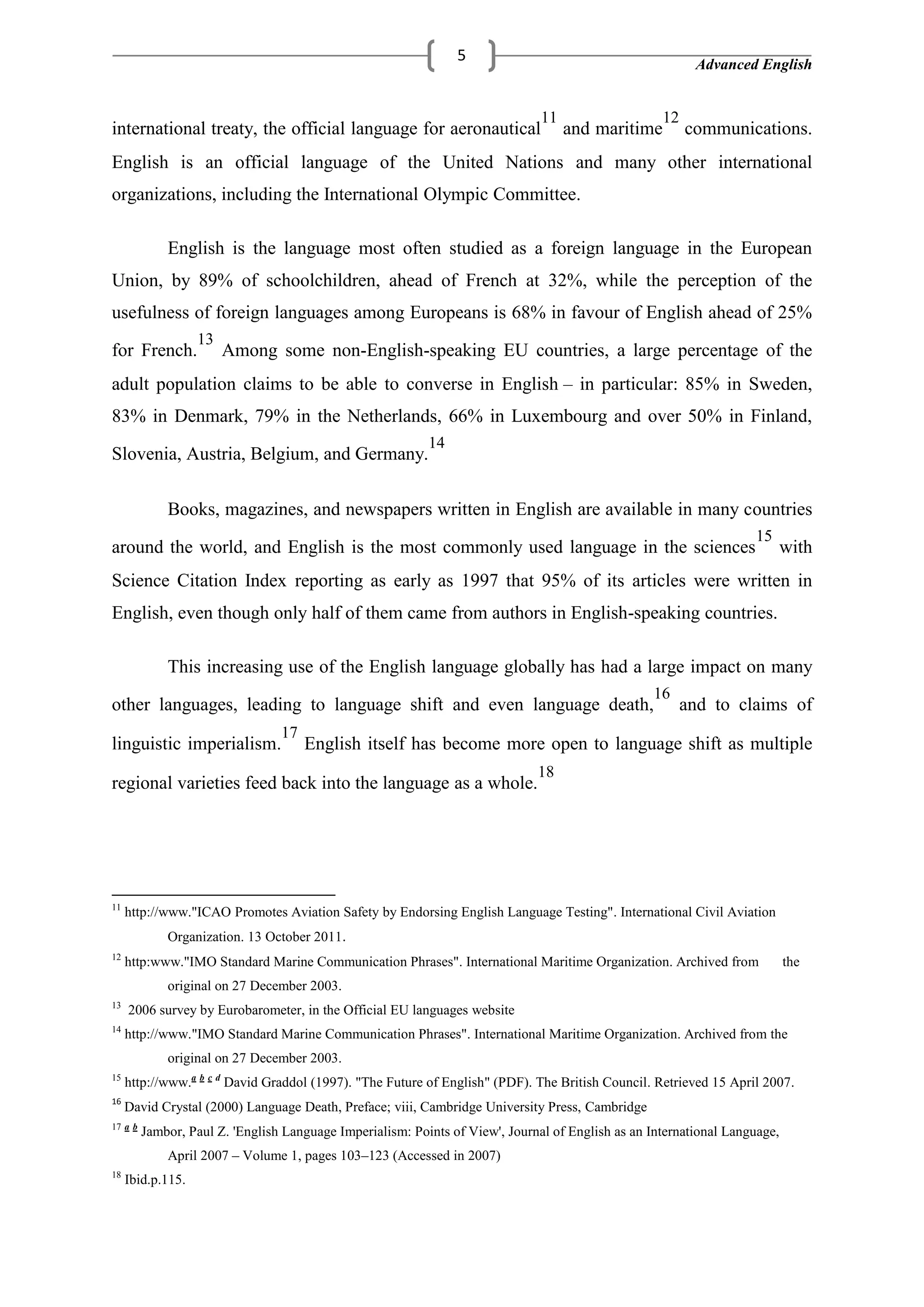 Advanced English
5
international treaty, the official language for aeronautical
11
and maritime
12
communications.
English is an official language of the United Nations and many other international
organizations, including the International Olympic Committee.
English is the language most often studied as a foreign language in the European
Union, by 89% of schoolchildren, ahead of French at 32%, while the perception of the
usefulness of foreign languages among Europeans is 68% in favour of English ahead of 25%
for French.
13
Among some non-English-speaking EU countries, a large percentage of the
adult population claims to be able to converse in English – in particular: 85% in Sweden,
83% in Denmark, 79% in the Netherlands, 66% in Luxembourg and over 50% in Finland,
Slovenia, Austria, Belgium, and Germany.
14
Books, magazines, and newspapers written in English are available in many countries
around the world, and English is the most commonly used language in the sciences
15
with
Science Citation Index reporting as early as 1997 that 95% of its articles were written in
English, even though only half of them came from authors in English-speaking countries.
This increasing use of the English language globally has had a large impact on many
other languages, leading to language shift and even language death,
16
and to claims of
linguistic imperialism.
17
English itself has become more open to language shift as multiple
regional varieties feed back into the language as a whole.
18
11
http://www."ICAO Promotes Aviation Safety by Endorsing English Language Testing". International Civil Aviation
Organization. 13 October 2011.
12
http:www."IMO Standard Marine Communication Phrases". International Maritime Organization. Archived from the
original on 27 December 2003.
13
2006 survey by Eurobarometer, in the Official EU languages website
14
http://www."IMO Standard Marine Communication Phrases". International Maritime Organization. Archived from the
original on 27 December 2003.
15
http://www.a b c d
David Graddol (1997). "The Future of English" (PDF). The British Council. Retrieved 15 April 2007.
16
David Crystal (2000) Language Death, Preface; viii, Cambridge University Press, Cambridge
17 a b
Jambor, Paul Z. 'English Language Imperialism: Points of View', Journal of English as an International Language,
April 2007 – Volume 1, pages 103–123 (Accessed in 2007)
18
Ibid.p.115.
 