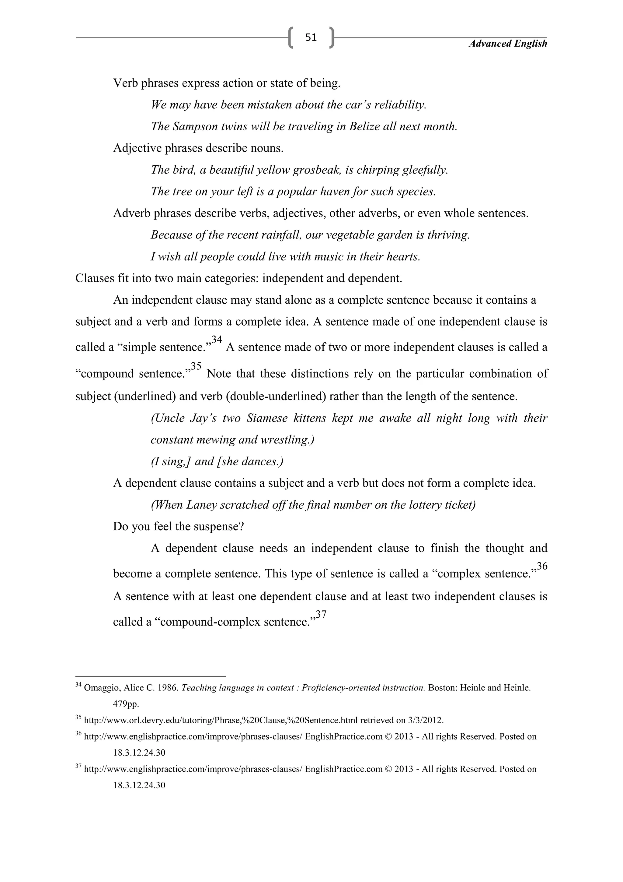 Advanced English
51
Verb phrases express action or state of being.
We may have been mistaken about the car’s reliability.
The Sampson twins will be traveling in Belize all next month.
Adjective phrases describe nouns.
The bird, a beautiful yellow grosbeak, is chirping gleefully.
The tree on your left is a popular haven for such species.
Adverb phrases describe verbs, adjectives, other adverbs, or even whole sentences.
Because of the recent rainfall, our vegetable garden is thriving.
I wish all people could live with music in their hearts.
Clauses fit into two main categories: independent and dependent.
An independent clause may stand alone as a complete sentence because it contains a
subject and a verb and forms a complete idea. A sentence made of one independent clause is
called a ―simple sentence.‖
34
A sentence made of two or more independent clauses is called a
―compound sentence.‖
35
Note that these distinctions rely on the particular combination of
subject (underlined) and verb (double-underlined) rather than the length of the sentence.
(Uncle Jay’s two Siamese kittens kept me awake all night long with their
constant mewing and wrestling.)
(I sing,] and [she dances.)
A dependent clause contains a subject and a verb but does not form a complete idea.
(When Laney scratched off the final number on the lottery ticket)
Do you feel the suspense?
A dependent clause needs an independent clause to finish the thought and
become a complete sentence. This type of sentence is called a ―complex sentence.‖
36
A sentence with at least one dependent clause and at least two independent clauses is
called a ―compound-complex sentence.‖
37
34
Omaggio, Alice C. 1986. Teaching language in context : Proficiency-oriented instruction. Boston: Heinle and Heinle.
479pp.
35
http://www.orl.devry.edu/tutoring/Phrase,%20Clause,%20Sentence.html retrieved on 3/3/2012.
36
http://www.englishpractice.com/improve/phrases-clauses/ EnglishPractice.com © 2013 - All rights Reserved. Posted on
18.3.12.24.30
37
http://www.englishpractice.com/improve/phrases-clauses/ EnglishPractice.com © 2013 - All rights Reserved. Posted on
18.3.12.24.30
 
