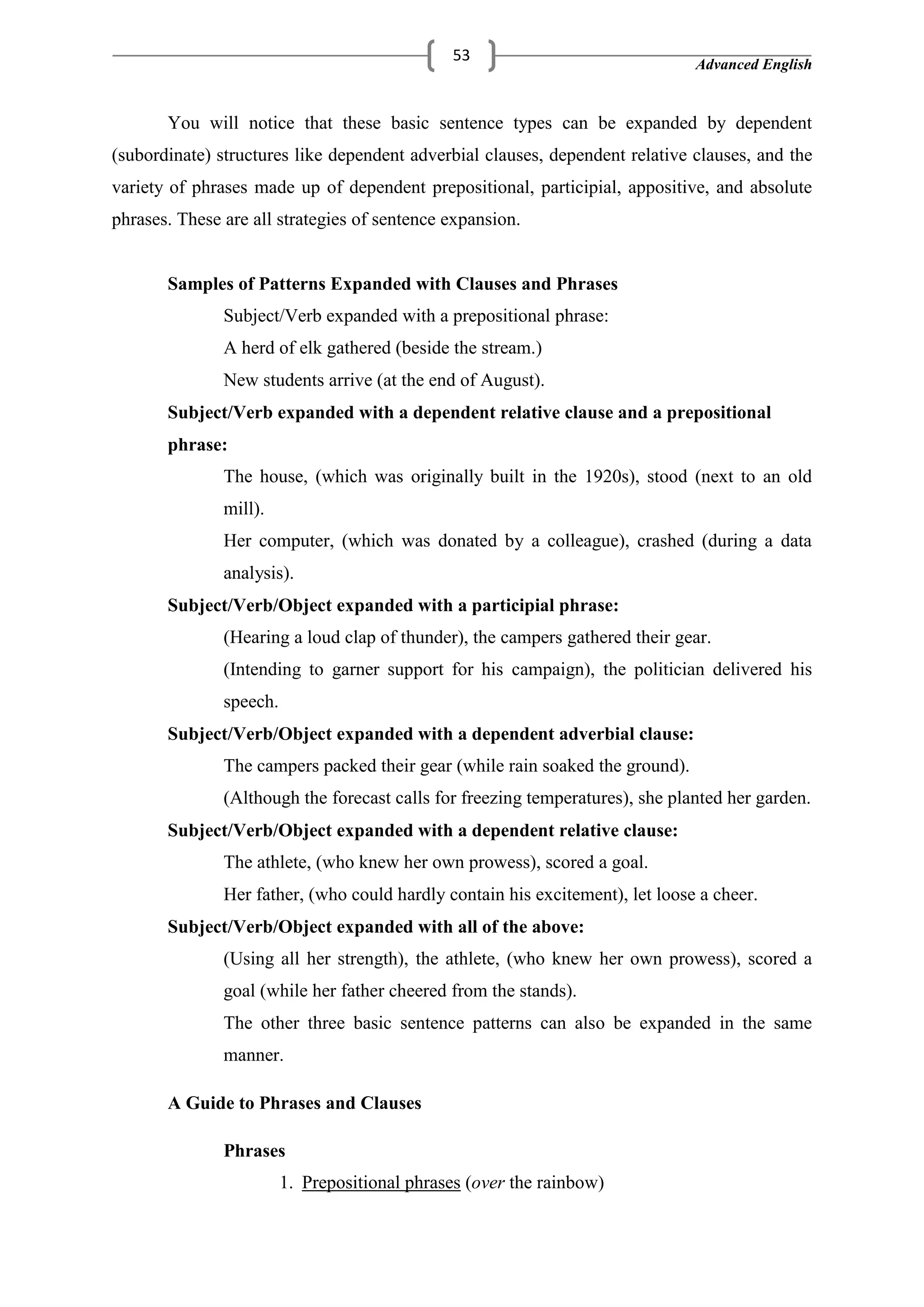 Advanced English
53
You will notice that these basic sentence types can be expanded by dependent
(subordinate) structures like dependent adverbial clauses, dependent relative clauses, and the
variety of phrases made up of dependent prepositional, participial, appositive, and absolute
phrases. These are all strategies of sentence expansion.
Samples of Patterns Expanded with Clauses and Phrases
Subject/Verb expanded with a prepositional phrase:
A herd of elk gathered (beside the stream.)
New students arrive (at the end of August).
Subject/Verb expanded with a dependent relative clause and a prepositional
phrase:
The house, (which was originally built in the 1920s), stood (next to an old
mill).
Her computer, (which was donated by a colleague), crashed (during a data
analysis).
Subject/Verb/Object expanded with a participial phrase:
(Hearing a loud clap of thunder), the campers gathered their gear.
(Intending to garner support for his campaign), the politician delivered his
speech.
Subject/Verb/Object expanded with a dependent adverbial clause:
The campers packed their gear (while rain soaked the ground).
(Although the forecast calls for freezing temperatures), she planted her garden.
Subject/Verb/Object expanded with a dependent relative clause:
The athlete, (who knew her own prowess), scored a goal.
Her father, (who could hardly contain his excitement), let loose a cheer.
Subject/Verb/Object expanded with all of the above:
(Using all her strength), the athlete, (who knew her own prowess), scored a
goal (while her father cheered from the stands).
The other three basic sentence patterns can also be expanded in the same
manner.
A Guide to Phrases and Clauses
Phrases
1. Prepositional phrases (over the rainbow)
 