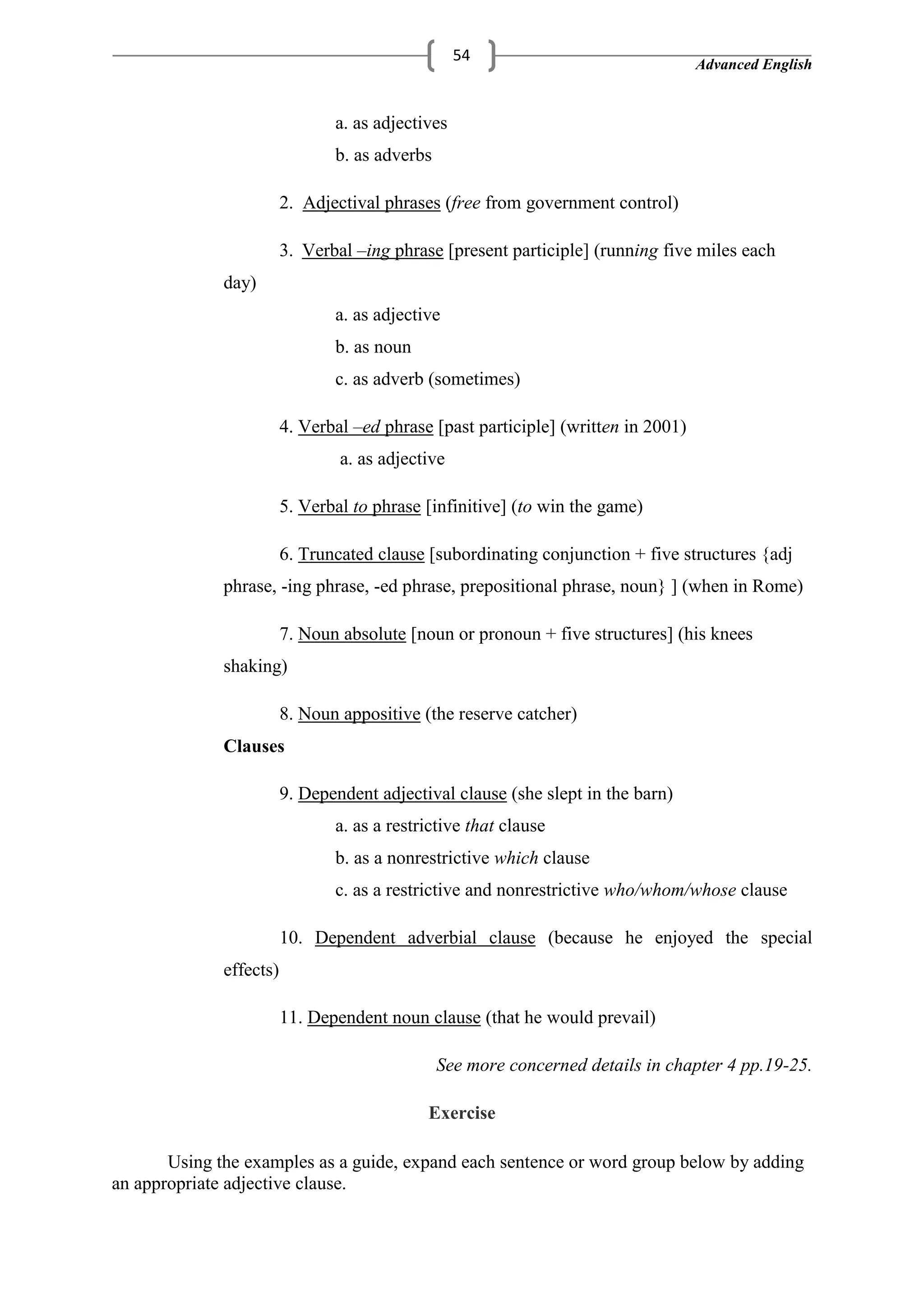 Advanced English
54
a. as adjectives
b. as adverbs
2. Adjectival phrases (free from government control)
3. Verbal –ing phrase [present participle] (running five miles each
day)
a. as adjective
b. as noun
c. as adverb (sometimes)
4. Verbal –ed phrase [past participle] (written in 2001)
a. as adjective
5. Verbal to phrase [infinitive] (to win the game)
6. Truncated clause [subordinating conjunction + five structures {adj
phrase, -ing phrase, -ed phrase, prepositional phrase, noun} ] (when in Rome)
7. Noun absolute [noun or pronoun + five structures] (his knees
shaking)
8. Noun appositive (the reserve catcher)
Clauses
9. Dependent adjectival clause (she slept in the barn)
a. as a restrictive that clause
b. as a nonrestrictive which clause
c. as a restrictive and nonrestrictive who/whom/whose clause
10. Dependent adverbial clause (because he enjoyed the special
effects)
11. Dependent noun clause (that he would prevail)
See more concerned details in chapter 4 pp.19-25.
Exercise
Using the examples as a guide, expand each sentence or word group below by adding
an appropriate adjective clause.
 
