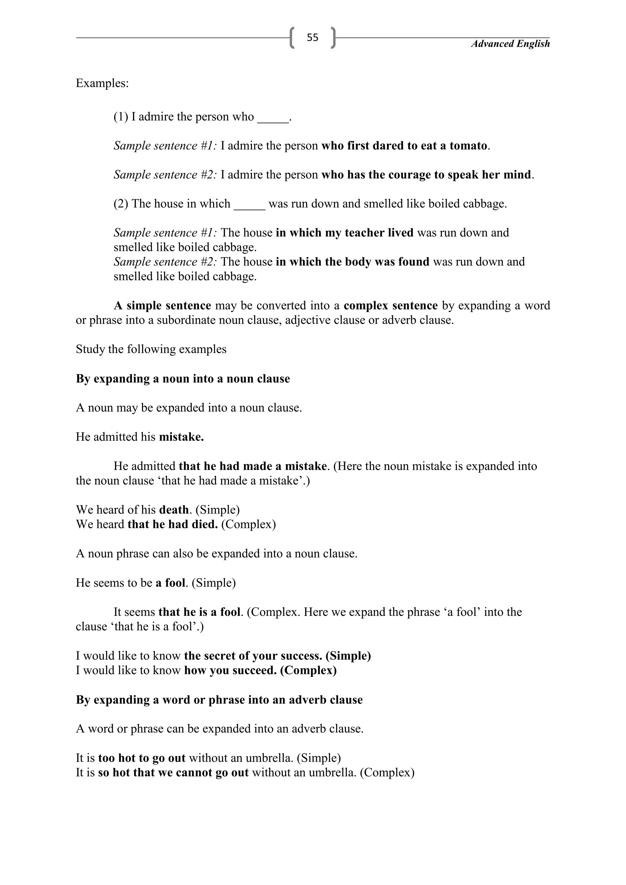 Advanced English
55
Examples:
(1) I admire the person who _____.
Sample sentence #1: I admire the person who first dared to eat a tomato.
Sample sentence #2: I admire the person who has the courage to speak her mind.
(2) The house in which _____ was run down and smelled like boiled cabbage.
Sample sentence #1: The house in which my teacher lived was run down and
smelled like boiled cabbage.
Sample sentence #2: The house in which the body was found was run down and
smelled like boiled cabbage.
A simple sentence may be converted into a complex sentence by expanding a word
or phrase into a subordinate noun clause, adjective clause or adverb clause.
Study the following examples
By expanding a noun into a noun clause
A noun may be expanded into a noun clause.
He admitted his mistake.
He admitted that he had made a mistake. (Here the noun mistake is expanded into
the noun clause ‗that he had made a mistake‘.)
We heard of his death. (Simple)
We heard that he had died. (Complex)
A noun phrase can also be expanded into a noun clause.
He seems to be a fool. (Simple)
It seems that he is a fool. (Complex. Here we expand the phrase ‗a fool‘ into the
clause ‗that he is a fool‘.)
I would like to know the secret of your success. (Simple)
I would like to know how you succeed. (Complex)
By expanding a word or phrase into an adverb clause
A word or phrase can be expanded into an adverb clause.
It is too hot to go out without an umbrella. (Simple)
It is so hot that we cannot go out without an umbrella. (Complex)
 