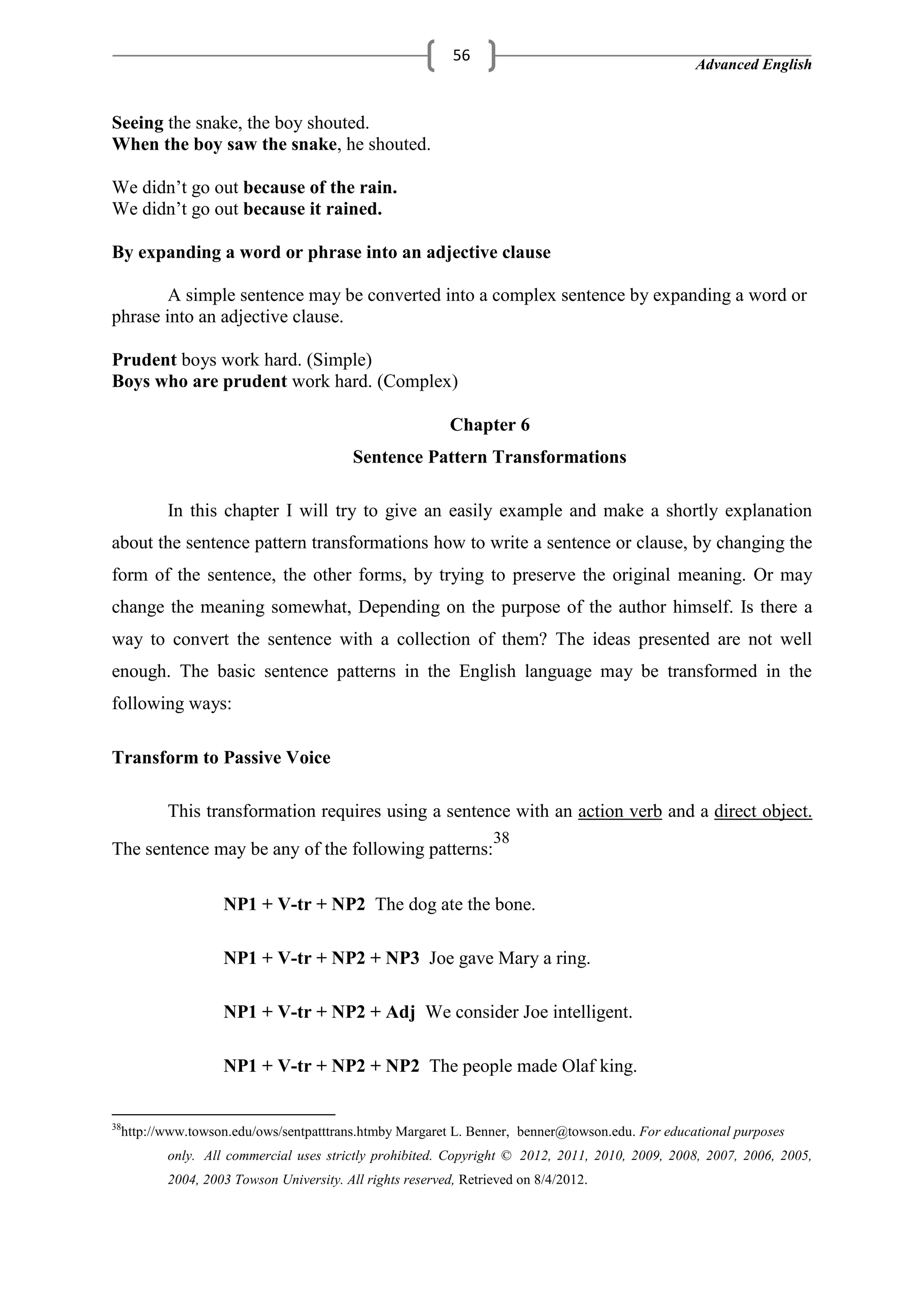 Advanced English
56
Seeing the snake, the boy shouted.
When the boy saw the snake, he shouted.
We didn‘t go out because of the rain.
We didn‘t go out because it rained.
By expanding a word or phrase into an adjective clause
A simple sentence may be converted into a complex sentence by expanding a word or
phrase into an adjective clause.
Prudent boys work hard. (Simple)
Boys who are prudent work hard. (Complex)
Chapter 6
Sentence Pattern Transformations
In this chapter I will try to give an easily example and make a shortly explanation
about the sentence pattern transformations how to write a sentence or clause, by changing the
form of the sentence, the other forms, by trying to preserve the original meaning. Or may
change the meaning somewhat, Depending on the purpose of the author himself. Is there a
way to convert the sentence with a collection of them? The ideas presented are not well
enough. The basic sentence patterns in the English language may be transformed in the
following ways:
Transform to Passive Voice
This transformation requires using a sentence with an action verb and a direct object.
The sentence may be any of the following patterns:
38
NP1 + V-tr + NP2 The dog ate the bone.
NP1 + V-tr + NP2 + NP3 Joe gave Mary a ring.
NP1 + V-tr + NP2 + Adj We consider Joe intelligent.
NP1 + V-tr + NP2 + NP2 The people made Olaf king.
38
http://www.towson.edu/ows/sentpatttrans.htmby Margaret L. Benner, benner@towson.edu. For educational purposes
only. All commercial uses strictly prohibited. Copyright © 2012, 2011, 2010, 2009, 2008, 2007, 2006, 2005,
2004, 2003 Towson University. All rights reserved, Retrieved on 8/4/2012.
 