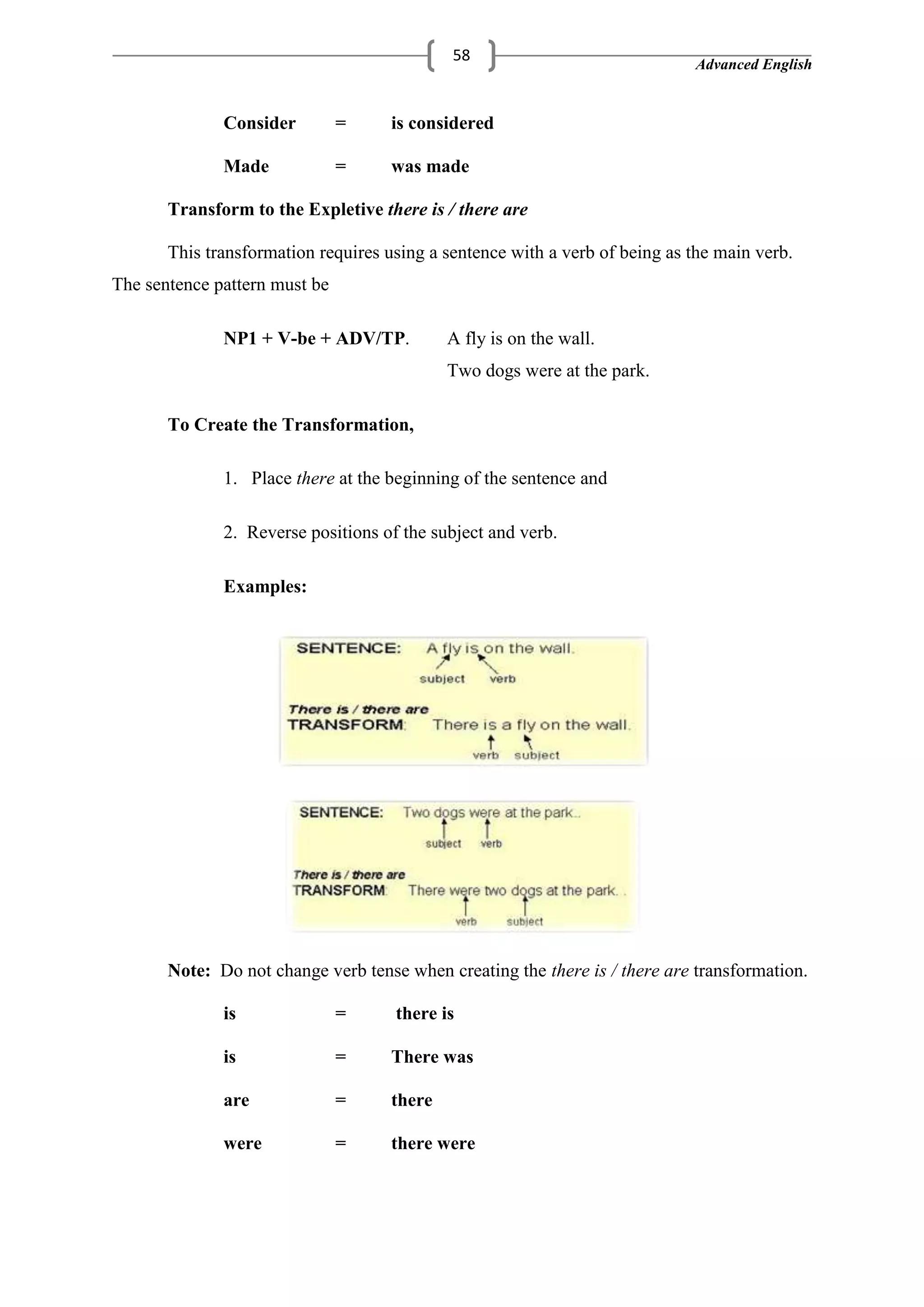 Advanced English
58
Consider = is considered
Made = was made
Transform to the Expletive there is / there are
This transformation requires using a sentence with a verb of being as the main verb.
The sentence pattern must be
NP1 + V-be + ADV/TP. A fly is on the wall.
Two dogs were at the park.
To Create the Transformation,
1. Place there at the beginning of the sentence and
2. Reverse positions of the subject and verb.
Examples:
Note: Do not change verb tense when creating the there is / there are transformation.
is = there is
is = There was
are = there
were = there were
 