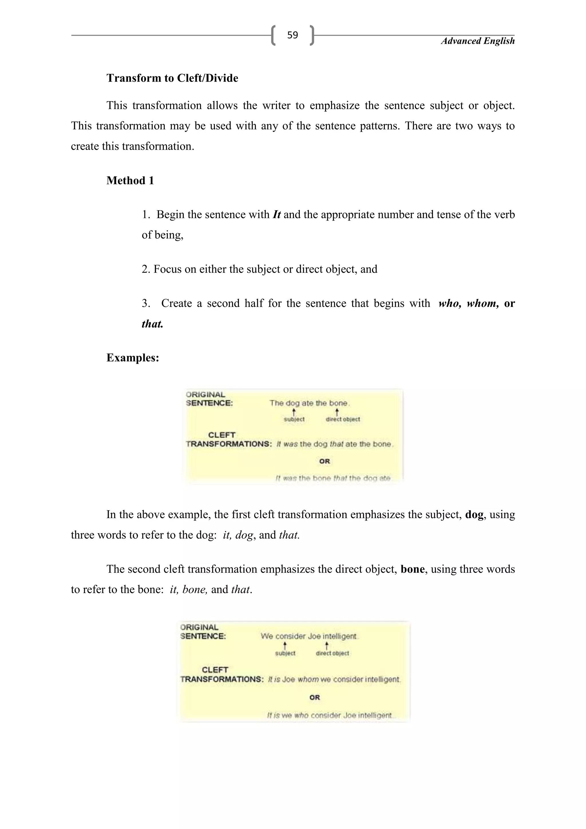Advanced English
59
Transform to Cleft/Divide
This transformation allows the writer to emphasize the sentence subject or object.
This transformation may be used with any of the sentence patterns. There are two ways to
create this transformation.
Method 1
1. Begin the sentence with It and the appropriate number and tense of the verb
of being,
2. Focus on either the subject or direct object, and
3. Create a second half for the sentence that begins with who, whom, or
that.
Examples:
In the above example, the first cleft transformation emphasizes the subject, dog, using
three words to refer to the dog: it, dog, and that.
The second cleft transformation emphasizes the direct object, bone, using three words
to refer to the bone: it, bone, and that.
 