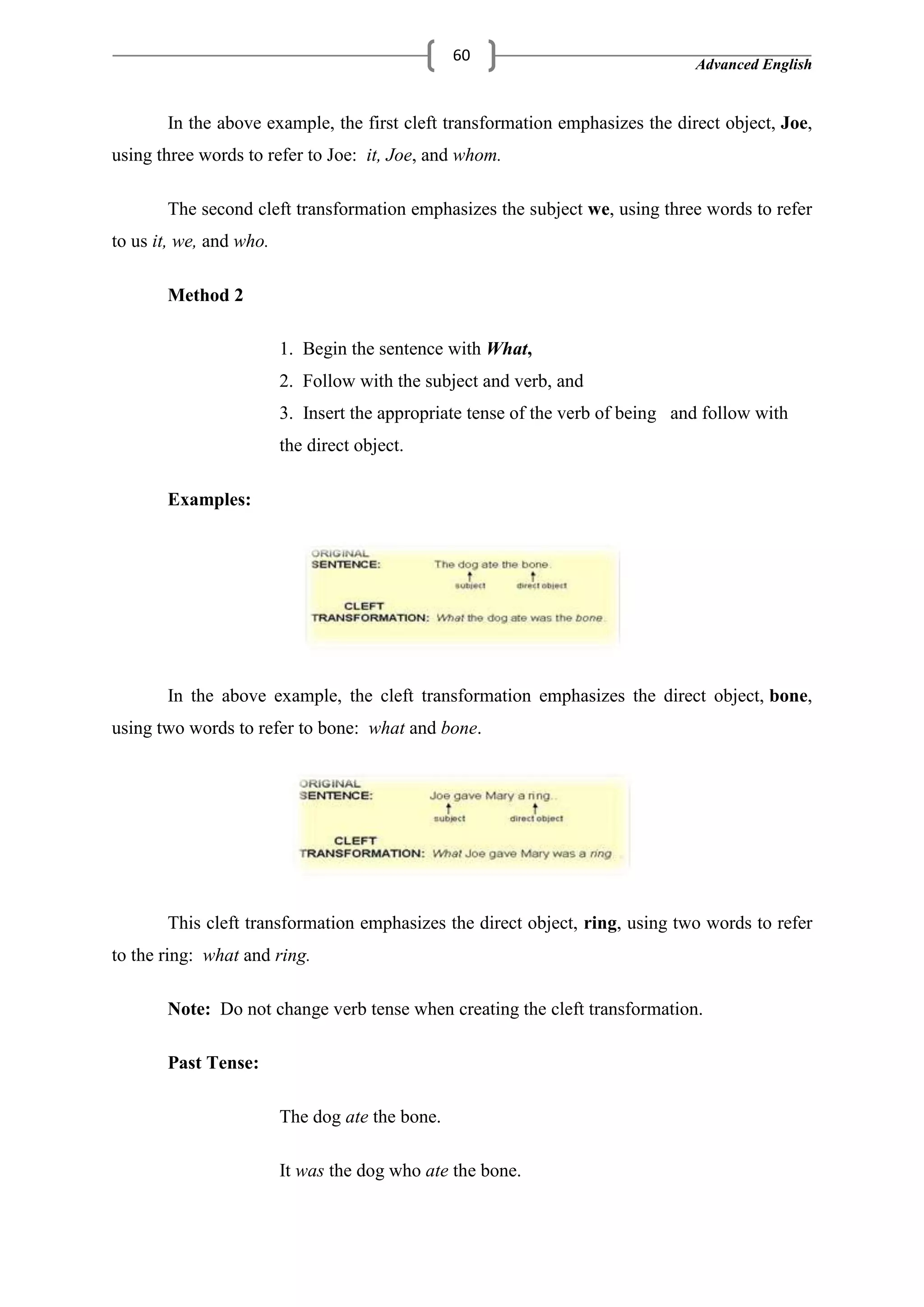 Advanced English
60
In the above example, the first cleft transformation emphasizes the direct object, Joe,
using three words to refer to Joe: it, Joe, and whom.
The second cleft transformation emphasizes the subject we, using three words to refer
to us it, we, and who.
Method 2
1. Begin the sentence with What,
2. Follow with the subject and verb, and
3. Insert the appropriate tense of the verb of being and follow with
the direct object.
Examples:
In the above example, the cleft transformation emphasizes the direct object, bone,
using two words to refer to bone: what and bone.
This cleft transformation emphasizes the direct object, ring, using two words to refer
to the ring: what and ring.
Note: Do not change verb tense when creating the cleft transformation.
Past Tense:
The dog ate the bone.
It was the dog who ate the bone.
 