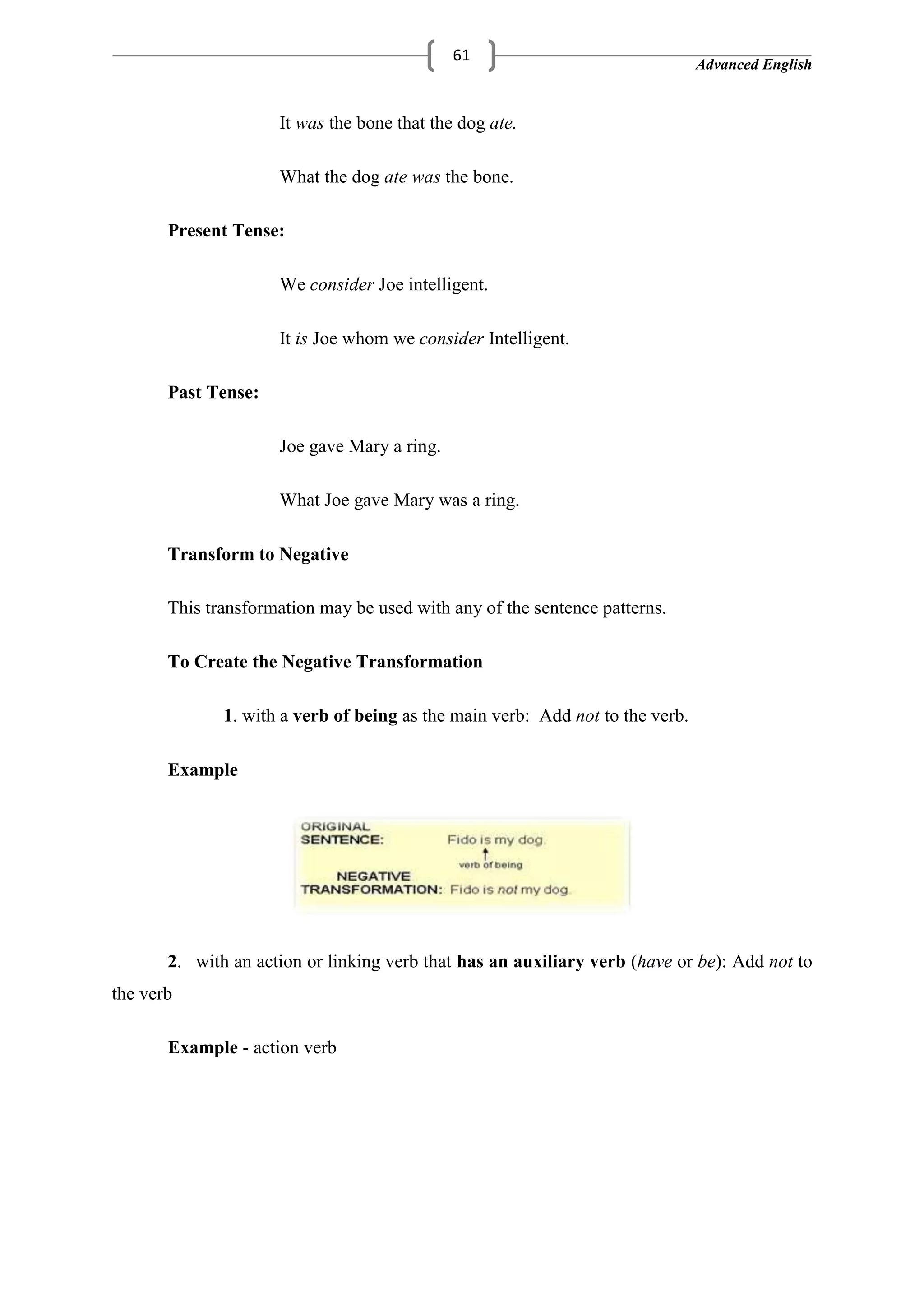 Advanced English
61
It was the bone that the dog ate.
What the dog ate was the bone.
Present Tense:
We consider Joe intelligent.
It is Joe whom we consider Intelligent.
Past Tense:
Joe gave Mary a ring.
What Joe gave Mary was a ring.
Transform to Negative
This transformation may be used with any of the sentence patterns.
To Create the Negative Transformation
1. with a verb of being as the main verb: Add not to the verb.
Example
2. with an action or linking verb that has an auxiliary verb (have or be): Add not to
the verb
Example - action verb
 