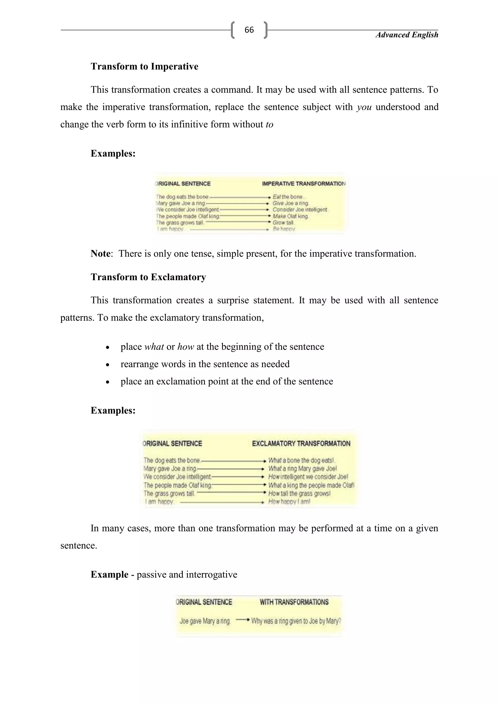 Advanced English
66
Transform to Imperative
This transformation creates a command. It may be used with all sentence patterns. To
make the imperative transformation, replace the sentence subject with you understood and
change the verb form to its infinitive form without to
Examples:
Note: There is only one tense, simple present, for the imperative transformation.
Transform to Exclamatory
This transformation creates a surprise statement. It may be used with all sentence
patterns. To make the exclamatory transformation,
place what or how at the beginning of the sentence
rearrange words in the sentence as needed
place an exclamation point at the end of the sentence
Examples:
In many cases, more than one transformation may be performed at a time on a given
sentence.
Example - passive and interrogative
 