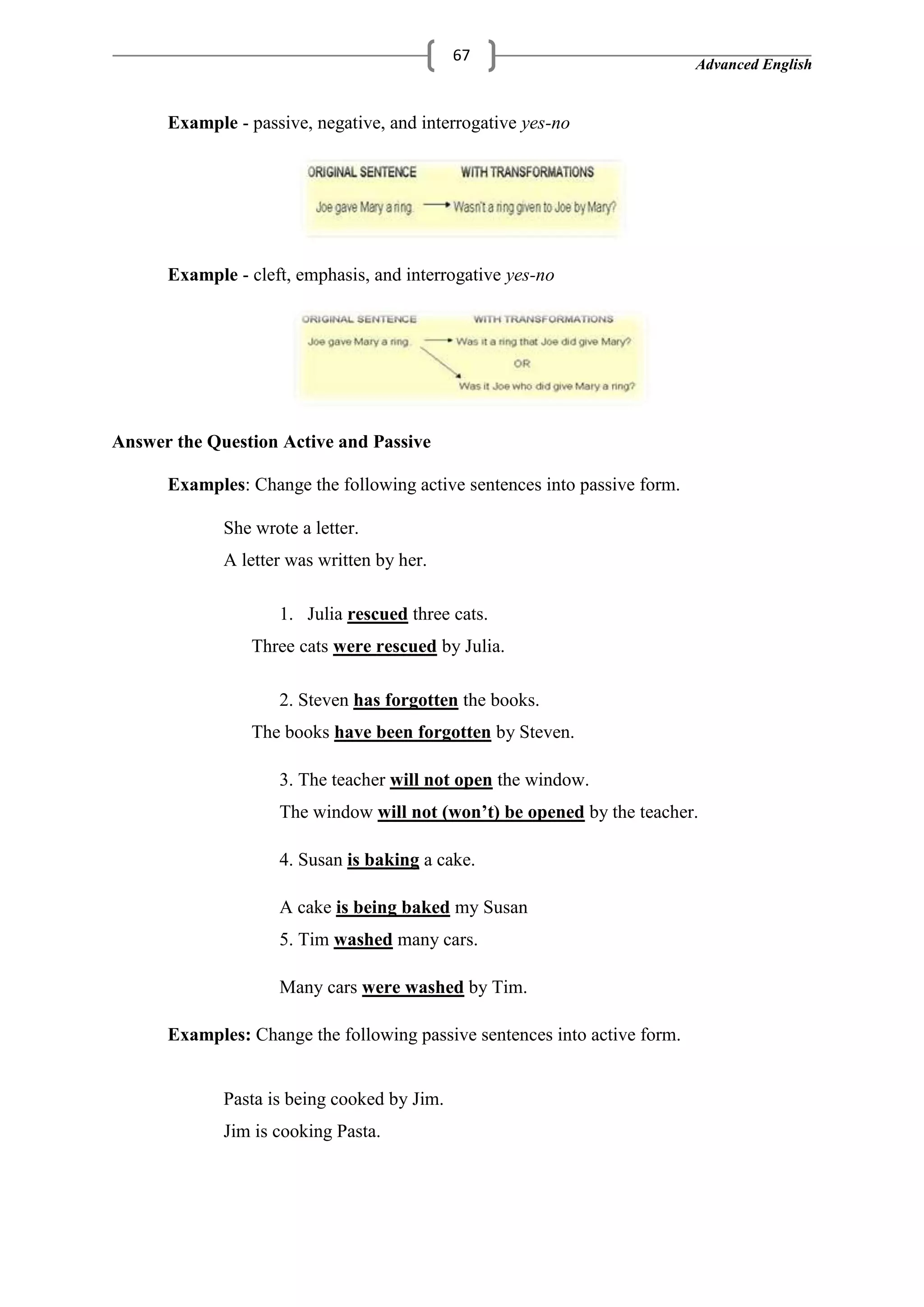 Advanced English
67
Example - passive, negative, and interrogative yes-no
Example - cleft, emphasis, and interrogative yes-no
Answer the Question Active and Passive
Examples: Change the following active sentences into passive form.
She wrote a letter.
A letter was written by her.
1. Julia rescued three cats.
Three cats were rescued by Julia.
2. Steven has forgotten the books.
The books have been forgotten by Steven.
3. The teacher will not open the window.
The window will not (won’t) be opened by the teacher.
4. Susan is baking a cake.
A cake is being baked my Susan
5. Tim washed many cars.
Many cars were washed by Tim.
Examples: Change the following passive sentences into active form.
Pasta is being cooked by Jim.
Jim is cooking Pasta.
 
