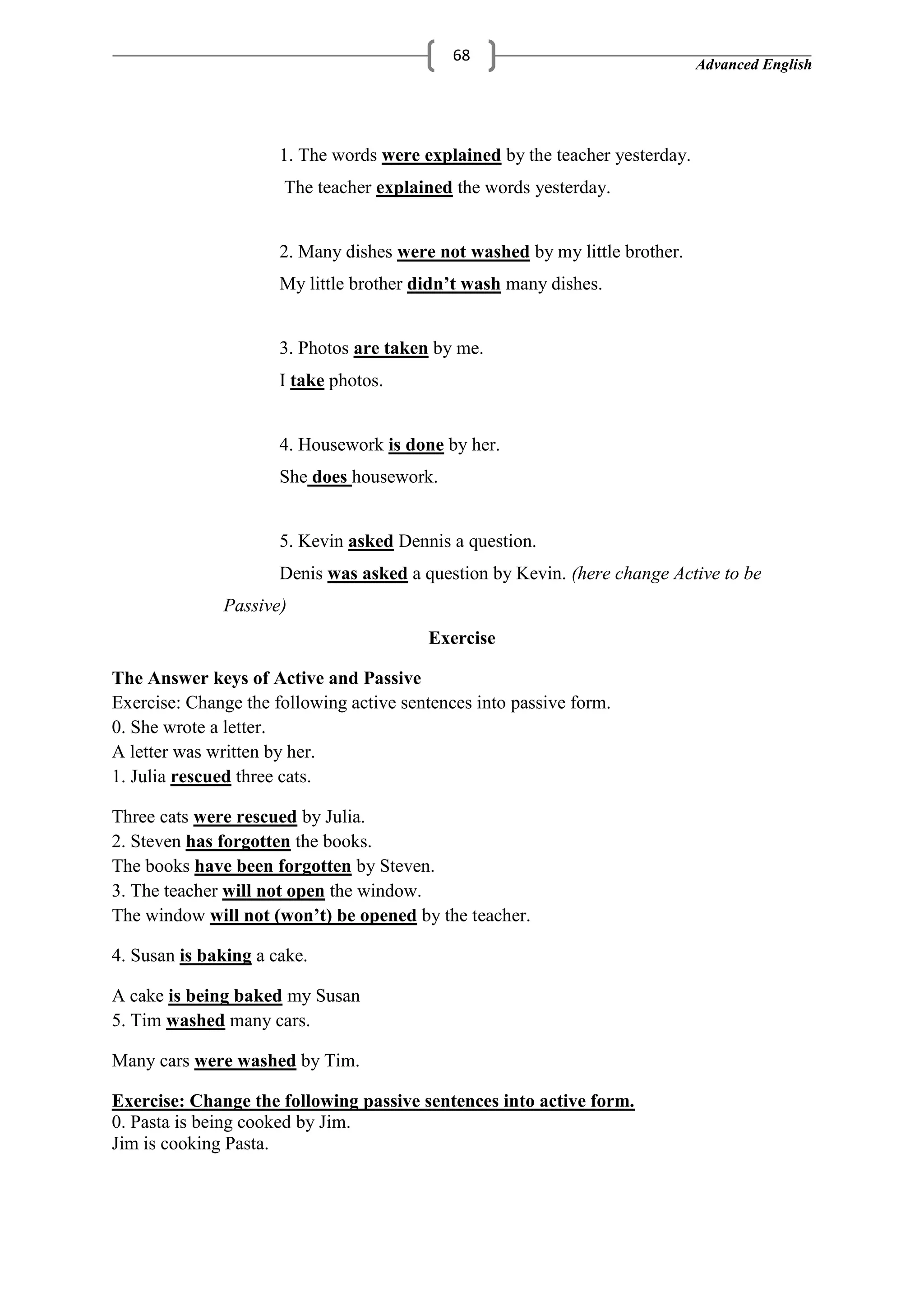 Advanced English
68
1. The words were explained by the teacher yesterday.
The teacher explained the words yesterday.
2. Many dishes were not washed by my little brother.
My little brother didn’t wash many dishes.
3. Photos are taken by me.
I take photos.
4. Housework is done by her.
She does housework.
5. Kevin asked Dennis a question.
Denis was asked a question by Kevin. here change Active to be
Passive)
Exercise
The Answer keys of Active and Passive
Exercise: Change the following active sentences into passive form.
0. She wrote a letter.
A letter was written by her.
1. Julia rescued three cats.
Three cats were rescued by Julia.
2. Steven has forgotten the books.
The books have been forgotten by Steven.
3. The teacher will not open the window.
The window will not (won’t) be opened by the teacher.
4. Susan is baking a cake.
A cake is being baked my Susan
5. Tim washed many cars.
Many cars were washed by Tim.
Exercise: Change the following passive sentences into active form.
0. Pasta is being cooked by Jim.
Jim is cooking Pasta.
 