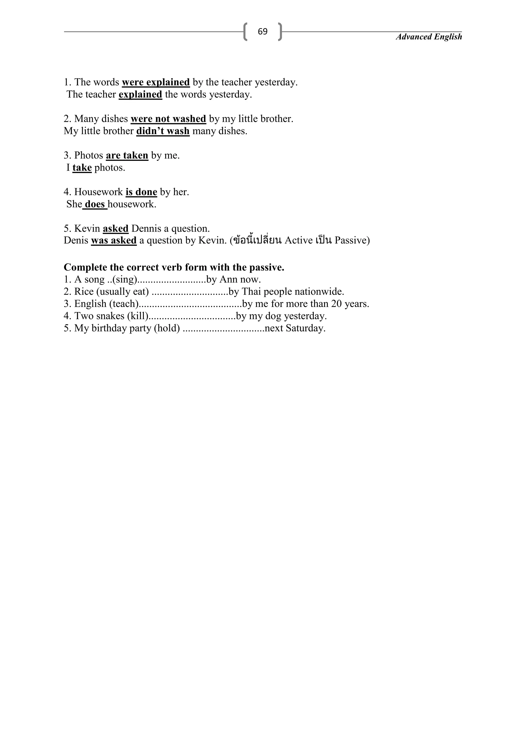 Advanced English
69
1. The words were explained by the teacher yesterday.
The teacher explained the words yesterday.
2. Many dishes were not washed by my little brother.
My little brother didn’t wash many dishes.
3. Photos are taken by me.
I take photos.
4. Housework is done by her.
She does housework.
5. Kevin asked Dennis a question.
Denis was asked a question by Kevin. Active Passive)
Complete the correct verb form with the passive.
1. A song ..(sing)..........................by Ann now.
2. Rice (usually eat) .............................by Thai people nationwide.
3. English (teach).......................................by me for more than 20 years.
4. Two snakes (kill).................................by my dog yesterday.
5. My birthday party (hold) ...............................next Saturday.
 