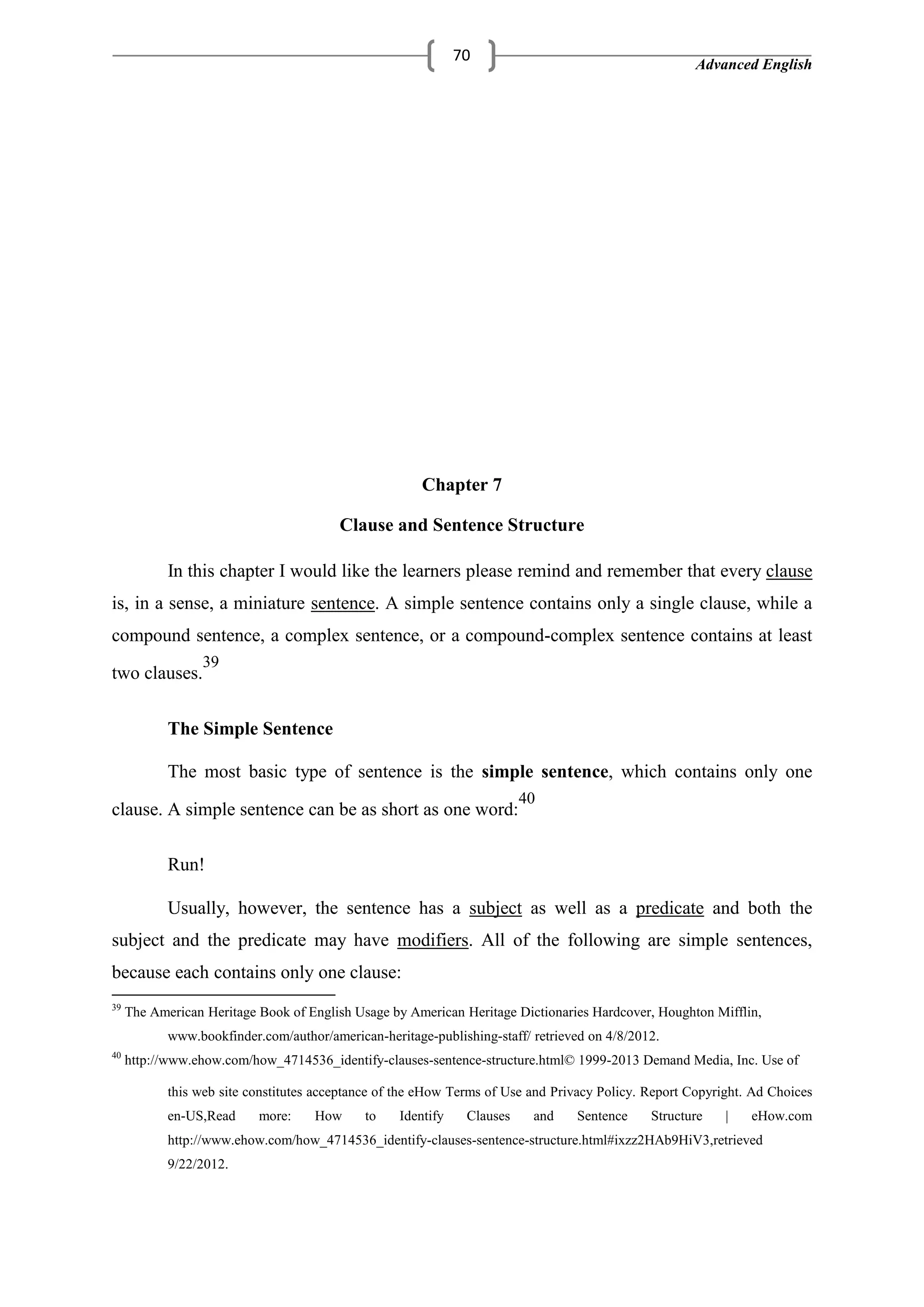 Advanced English
70
Chapter 7
Clause and Sentence Structure
In this chapter I would like the learners please remind and remember that every clause
is, in a sense, a miniature sentence. A simple sentence contains only a single clause, while a
compound sentence, a complex sentence, or a compound-complex sentence contains at least
two clauses.
39
The Simple Sentence
The most basic type of sentence is the simple sentence, which contains only one
clause. A simple sentence can be as short as one word:
40
Run!
Usually, however, the sentence has a subject as well as a predicate and both the
subject and the predicate may have modifiers. All of the following are simple sentences,
because each contains only one clause:
39
The American Heritage Book of English Usage by American Heritage Dictionaries Hardcover, Houghton Mifflin,
www.bookfinder.com/author/american-heritage-publishing-staff/ retrieved on 4/8/2012.
40
http://www.ehow.com/how_4714536_identify-clauses-sentence-structure.html© 1999-2013 Demand Media, Inc. Use of
this web site constitutes acceptance of the eHow Terms of Use and Privacy Policy. Report Copyright. Ad Choices
en-US,Read more: How to Identify Clauses and Sentence Structure | eHow.com
http://www.ehow.com/how_4714536_identify-clauses-sentence-structure.html#ixzz2HAb9HiV3,retrieved
9/22/2012.
 
