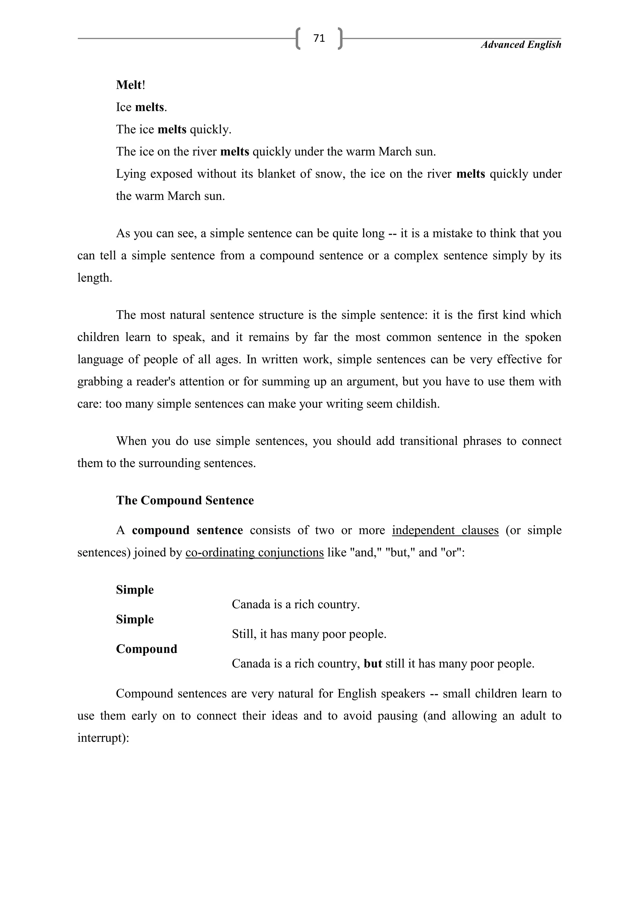 Advanced English
71
Melt!
Ice melts.
The ice melts quickly.
The ice on the river melts quickly under the warm March sun.
Lying exposed without its blanket of snow, the ice on the river melts quickly under
the warm March sun.
As you can see, a simple sentence can be quite long -- it is a mistake to think that you
can tell a simple sentence from a compound sentence or a complex sentence simply by its
length.
The most natural sentence structure is the simple sentence: it is the first kind which
children learn to speak, and it remains by far the most common sentence in the spoken
language of people of all ages. In written work, simple sentences can be very effective for
grabbing a reader's attention or for summing up an argument, but you have to use them with
care: too many simple sentences can make your writing seem childish.
When you do use simple sentences, you should add transitional phrases to connect
them to the surrounding sentences.
The Compound Sentence
A compound sentence consists of two or more independent clauses (or simple
sentences) joined by co-ordinating conjunctions like "and," "but," and "or":
Simple
Canada is a rich country.
Simple
Still, it has many poor people.
Compound
Canada is a rich country, but still it has many poor people.
Compound sentences are very natural for English speakers -- small children learn to
use them early on to connect their ideas and to avoid pausing (and allowing an adult to
interrupt):
 