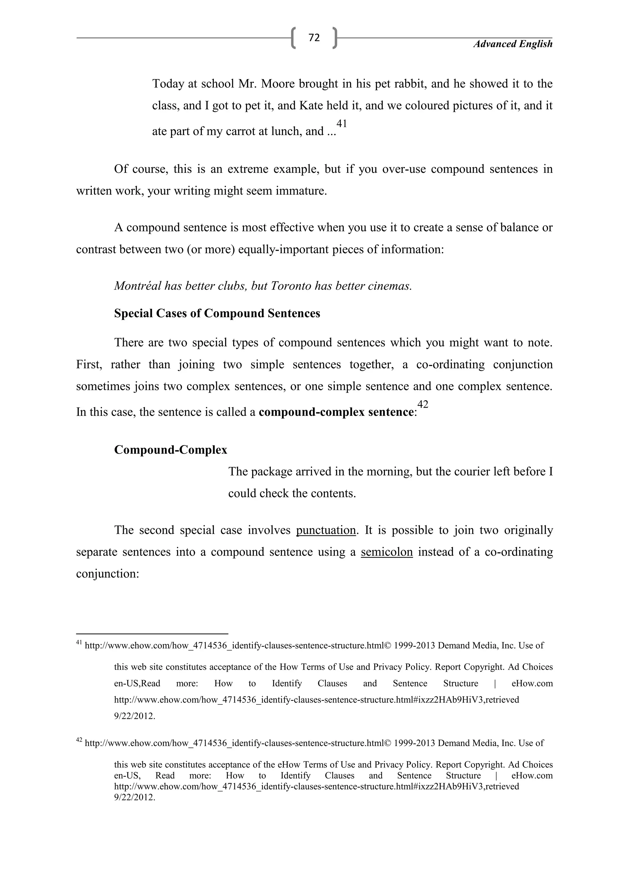 Advanced English
72
Today at school Mr. Moore brought in his pet rabbit, and he showed it to the
class, and I got to pet it, and Kate held it, and we coloured pictures of it, and it
ate part of my carrot at lunch, and ...
41
Of course, this is an extreme example, but if you over-use compound sentences in
written work, your writing might seem immature.
A compound sentence is most effective when you use it to create a sense of balance or
contrast between two (or more) equally-important pieces of information:
Montréal has better clubs, but Toronto has better cinemas.
Special Cases of Compound Sentences
There are two special types of compound sentences which you might want to note.
First, rather than joining two simple sentences together, a co-ordinating conjunction
sometimes joins two complex sentences, or one simple sentence and one complex sentence.
In this case, the sentence is called a compound-complex sentence:
42
Compound-Complex
The package arrived in the morning, but the courier left before I
could check the contents.
The second special case involves punctuation. It is possible to join two originally
separate sentences into a compound sentence using a semicolon instead of a co-ordinating
conjunction:
41
http://www.ehow.com/how_4714536_identify-clauses-sentence-structure.html© 1999-2013 Demand Media, Inc. Use of
this web site constitutes acceptance of the How Terms of Use and Privacy Policy. Report Copyright. Ad Choices
en-US,Read more: How to Identify Clauses and Sentence Structure | eHow.com
http://www.ehow.com/how_4714536_identify-clauses-sentence-structure.html#ixzz2HAb9HiV3,retrieved
9/22/2012.
42
http://www.ehow.com/how_4714536_identify-clauses-sentence-structure.html© 1999-2013 Demand Media, Inc. Use of
this web site constitutes acceptance of the eHow Terms of Use and Privacy Policy. Report Copyright. Ad Choices
en-US, Read more: How to Identify Clauses and Sentence Structure | eHow.com
http://www.ehow.com/how_4714536_identify-clauses-sentence-structure.html#ixzz2HAb9HiV3,retrieved
9/22/2012.
 