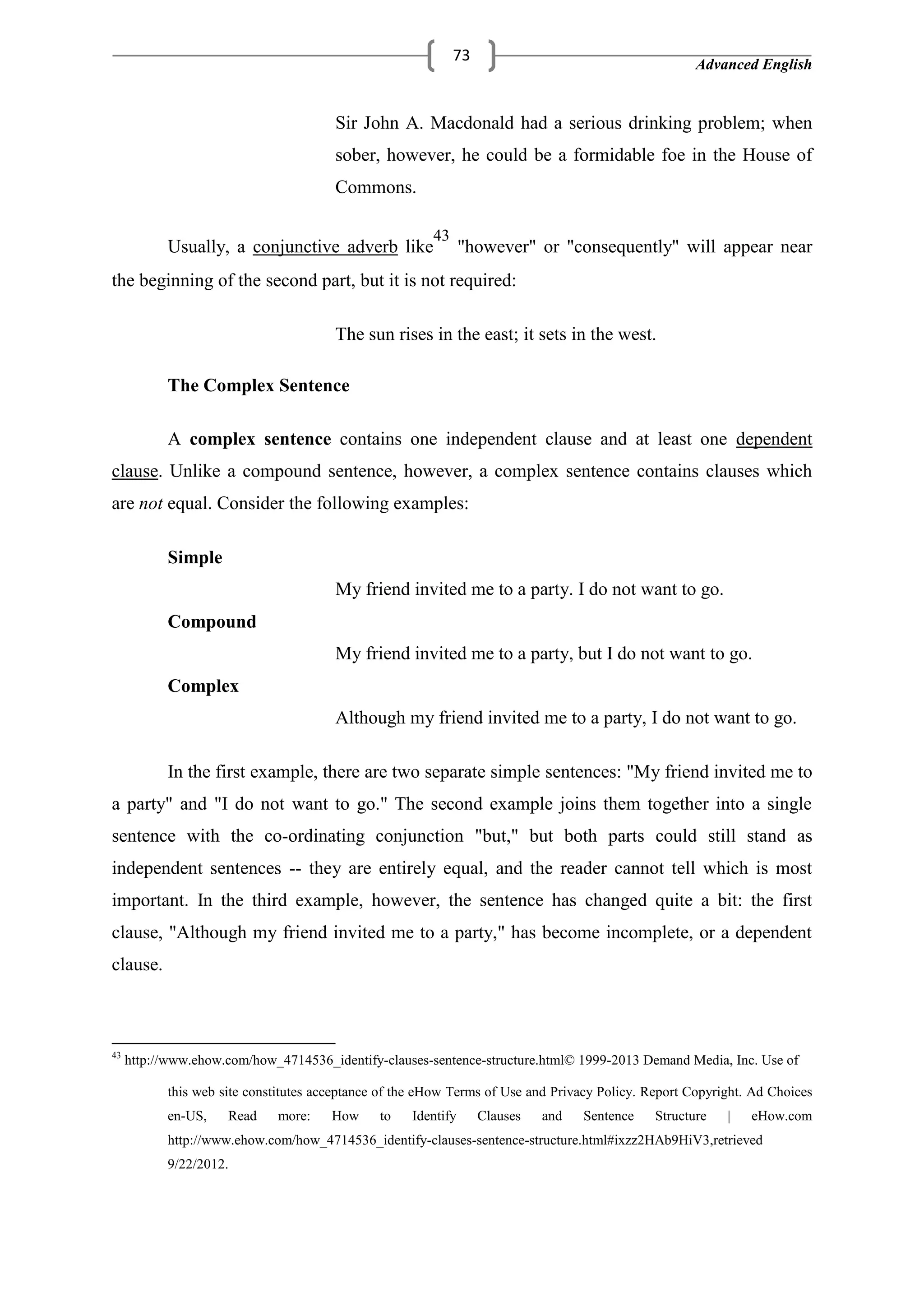 Advanced English
73
Sir John A. Macdonald had a serious drinking problem; when
sober, however, he could be a formidable foe in the House of
Commons.
Usually, a conjunctive adverb like
43
"however" or "consequently" will appear near
the beginning of the second part, but it is not required:
The sun rises in the east; it sets in the west.
The Complex Sentence
A complex sentence contains one independent clause and at least one dependent
clause. Unlike a compound sentence, however, a complex sentence contains clauses which
are not equal. Consider the following examples:
Simple
My friend invited me to a party. I do not want to go.
Compound
My friend invited me to a party, but I do not want to go.
Complex
Although my friend invited me to a party, I do not want to go.
In the first example, there are two separate simple sentences: "My friend invited me to
a party" and "I do not want to go." The second example joins them together into a single
sentence with the co-ordinating conjunction "but," but both parts could still stand as
independent sentences -- they are entirely equal, and the reader cannot tell which is most
important. In the third example, however, the sentence has changed quite a bit: the first
clause, "Although my friend invited me to a party," has become incomplete, or a dependent
clause.
43
http://www.ehow.com/how_4714536_identify-clauses-sentence-structure.html© 1999-2013 Demand Media, Inc. Use of
this web site constitutes acceptance of the eHow Terms of Use and Privacy Policy. Report Copyright. Ad Choices
en-US, Read more: How to Identify Clauses and Sentence Structure | eHow.com
http://www.ehow.com/how_4714536_identify-clauses-sentence-structure.html#ixzz2HAb9HiV3,retrieved
9/22/2012.
 