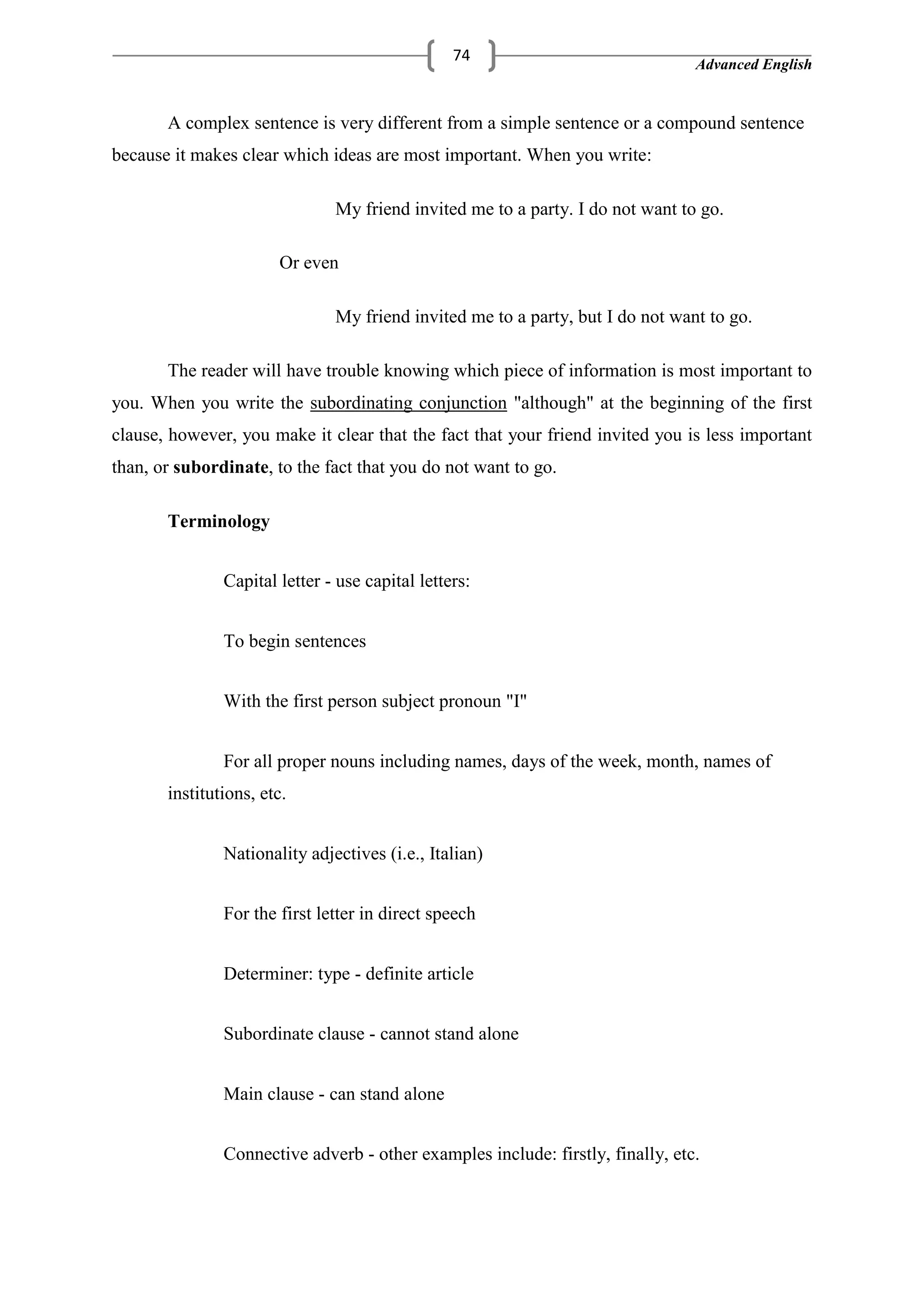 Advanced English
74
A complex sentence is very different from a simple sentence or a compound sentence
because it makes clear which ideas are most important. When you write:
My friend invited me to a party. I do not want to go.
Or even
My friend invited me to a party, but I do not want to go.
The reader will have trouble knowing which piece of information is most important to
you. When you write the subordinating conjunction "although" at the beginning of the first
clause, however, you make it clear that the fact that your friend invited you is less important
than, or subordinate, to the fact that you do not want to go.
Terminology
Capital letter - use capital letters:
To begin sentences
With the first person subject pronoun "I"
For all proper nouns including names, days of the week, month, names of
institutions, etc.
Nationality adjectives (i.e., Italian)
For the first letter in direct speech
Determiner: type - definite article
Subordinate clause - cannot stand alone
Main clause - can stand alone
Connective adverb - other examples include: firstly, finally, etc.
 