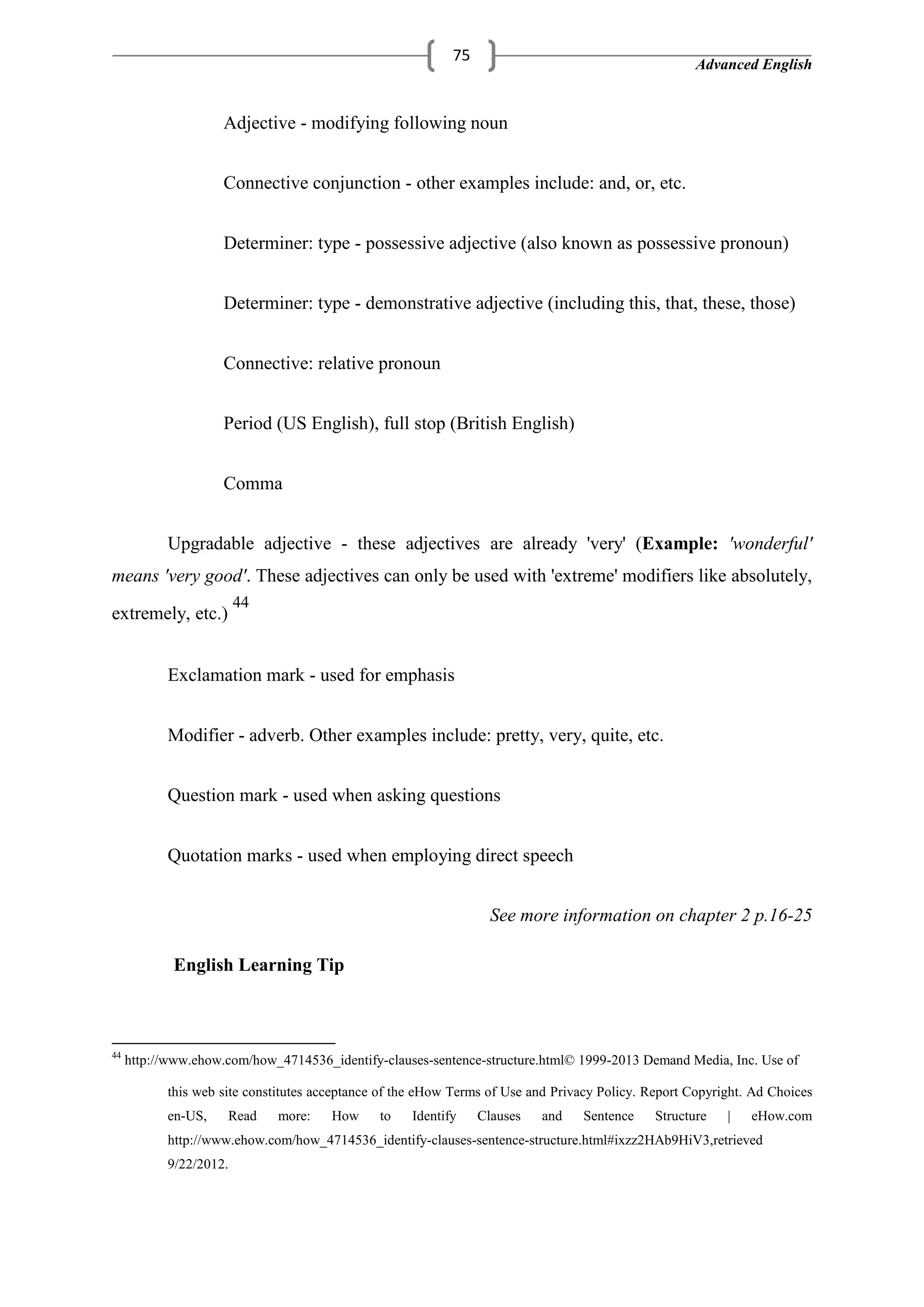 Advanced English
75
Adjective - modifying following noun
Connective conjunction - other examples include: and, or, etc.
Determiner: type - possessive adjective (also known as possessive pronoun)
Determiner: type - demonstrative adjective (including this, that, these, those)
Connective: relative pronoun
Period (US English), full stop (British English)
Comma
Upgradable adjective - these adjectives are already 'very' (Example: 'wonderful'
means 'very good'. These adjectives can only be used with 'extreme' modifiers like absolutely,
extremely, etc.)
44
Exclamation mark - used for emphasis
Modifier - adverb. Other examples include: pretty, very, quite, etc.
Question mark - used when asking questions
Quotation marks - used when employing direct speech
See more information on chapter 2 p.16-25
English Learning Tip
44
http://www.ehow.com/how_4714536_identify-clauses-sentence-structure.html© 1999-2013 Demand Media, Inc. Use of
this web site constitutes acceptance of the eHow Terms of Use and Privacy Policy. Report Copyright. Ad Choices
en-US, Read more: How to Identify Clauses and Sentence Structure | eHow.com
http://www.ehow.com/how_4714536_identify-clauses-sentence-structure.html#ixzz2HAb9HiV3,retrieved
9/22/2012.
 