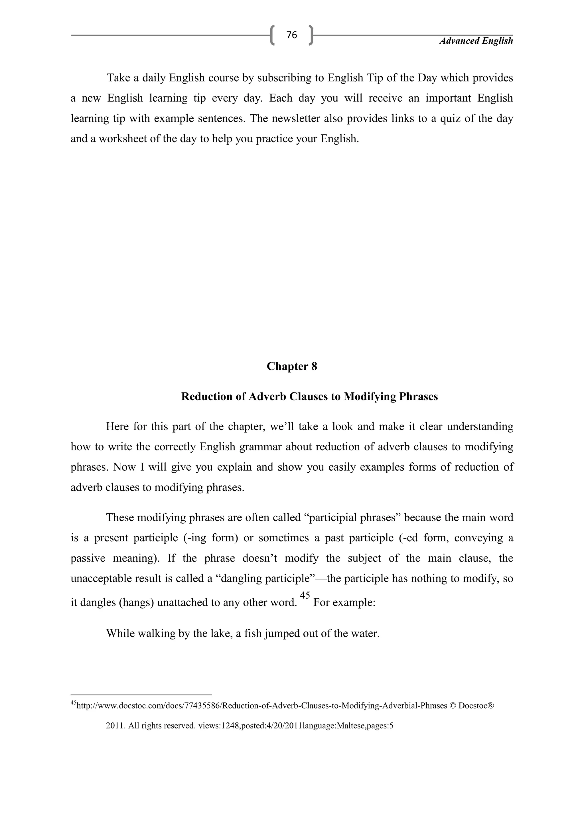 Advanced English
76
Take a daily English course by subscribing to English Tip of the Day which provides
a new English learning tip every day. Each day you will receive an important English
learning tip with example sentences. The newsletter also provides links to a quiz of the day
and a worksheet of the day to help you practice your English.
Chapter 8
Reduction of Adverb Clauses to Modifying Phrases
Here for this part of the chapter, we‘ll take a look and make it clear understanding
how to write the correctly English grammar about reduction of adverb clauses to modifying
phrases. Now I will give you explain and show you easily examples forms of reduction of
adverb clauses to modifying phrases.
These modifying phrases are often called ―participial phrases‖ because the main word
is a present participle (-ing form) or sometimes a past participle (-ed form, conveying a
passive meaning). If the phrase doesn‘t modify the subject of the main clause, the
unacceptable result is called a ―dangling participle‖—the participle has nothing to modify, so
it dangles (hangs) unattached to any other word.
45
For example:
While walking by the lake, a fish jumped out of the water.
45
http://www.docstoc.com/docs/77435586/Reduction-of-Adverb-Clauses-to-Modifying-Adverbial-Phrases © Docstoc®
2011. All rights reserved. views:1248,posted:4/20/2011language:Maltese,pages:5
 
