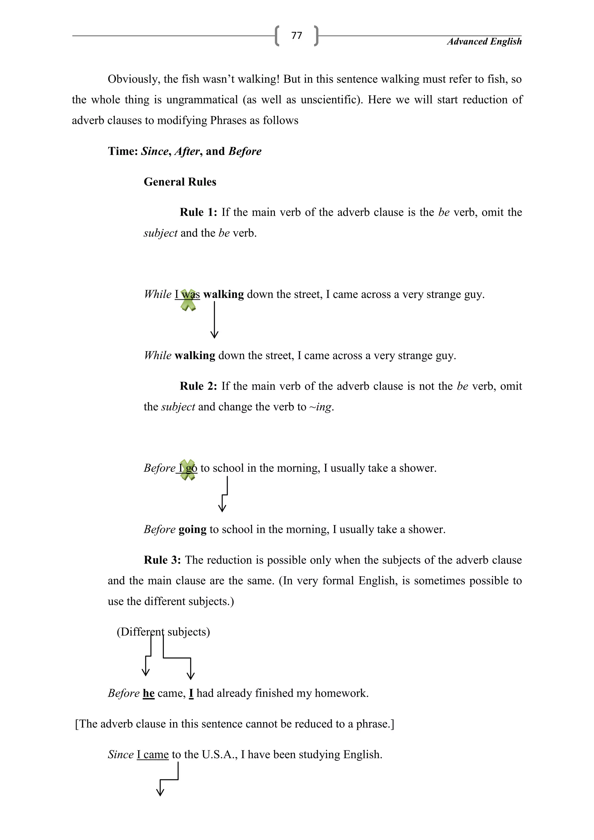 Advanced English
77
Obviously, the fish wasn‘t walking! But in this sentence walking must refer to fish, so
the whole thing is ungrammatical (as well as unscientific). Here we will start reduction of
adverb clauses to modifying Phrases as follows
Time: Since, After, and Before
General Rules
Rule 1: If the main verb of the adverb clause is the be verb, omit the
subject and the be verb.
While I was walking down the street, I came across a very strange guy.
While walking down the street, I came across a very strange guy.
Rule 2: If the main verb of the adverb clause is not the be verb, omit
the subject and change the verb to ~ing.
Before I go to school in the morning, I usually take a shower.
Before going to school in the morning, I usually take a shower.
Rule 3: The reduction is possible only when the subjects of the adverb clause
and the main clause are the same. (In very formal English, is sometimes possible to
use the different subjects.)
(Different subjects)
Before he came, I had already finished my homework.
[The adverb clause in this sentence cannot be reduced to a phrase.]
Since I came to the U.S.A., I have been studying English.
 