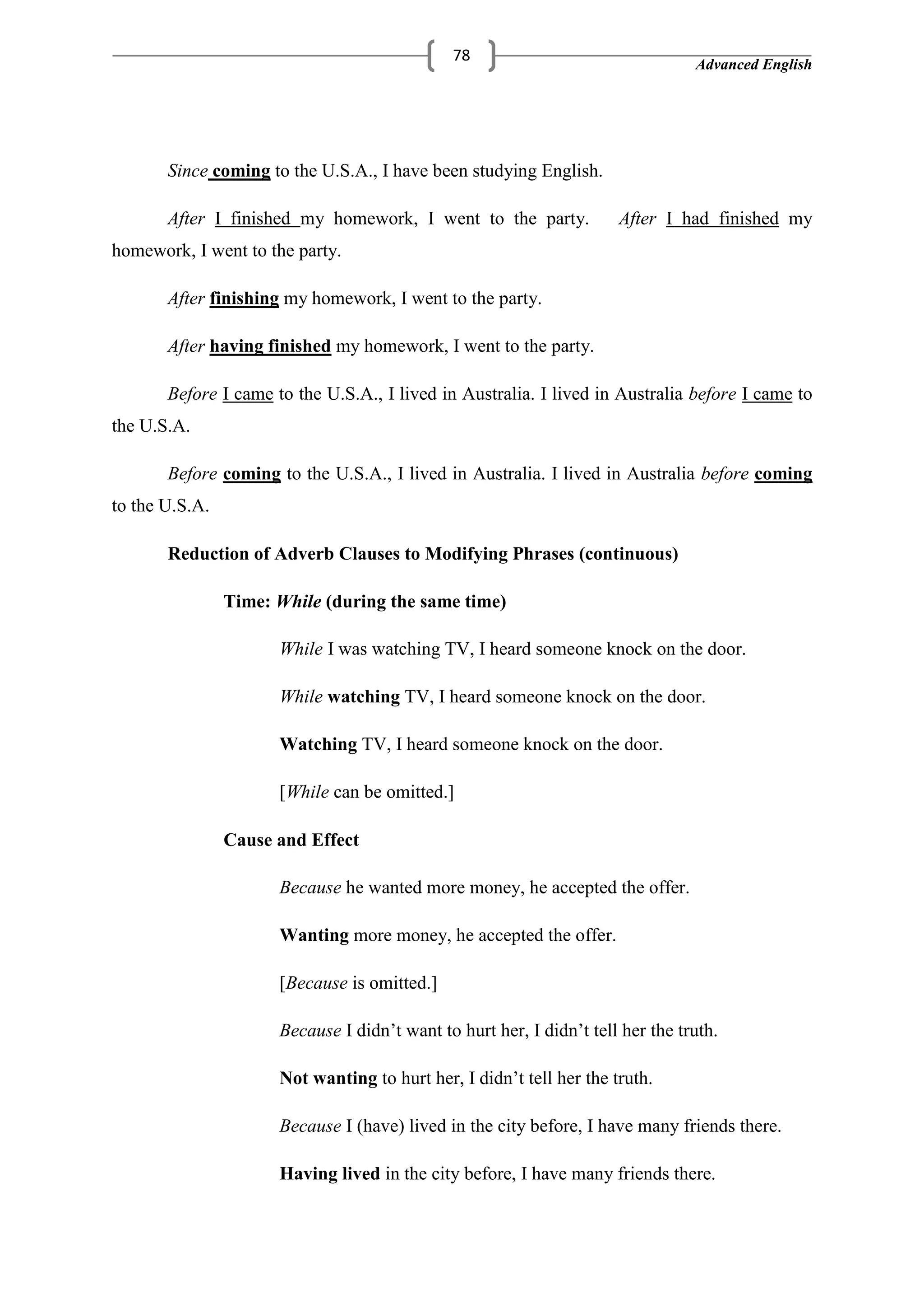 Advanced English
78
Since coming to the U.S.A., I have been studying English.
After I finished my homework, I went to the party. After I had finished my
homework, I went to the party.
After finishing my homework, I went to the party.
After having finished my homework, I went to the party.
Before I came to the U.S.A., I lived in Australia. I lived in Australia before I came to
the U.S.A.
Before coming to the U.S.A., I lived in Australia. I lived in Australia before coming
to the U.S.A.
Reduction of Adverb Clauses to Modifying Phrases (continuous)
Time: While (during the same time)
While I was watching TV, I heard someone knock on the door.
While watching TV, I heard someone knock on the door.
Watching TV, I heard someone knock on the door.
[While can be omitted.]
Cause and Effect
Because he wanted more money, he accepted the offer.
Wanting more money, he accepted the offer.
[Because is omitted.]
Because I didn‘t want to hurt her, I didn‘t tell her the truth.
Not wanting to hurt her, I didn‘t tell her the truth.
Because I (have) lived in the city before, I have many friends there.
Having lived in the city before, I have many friends there.
 