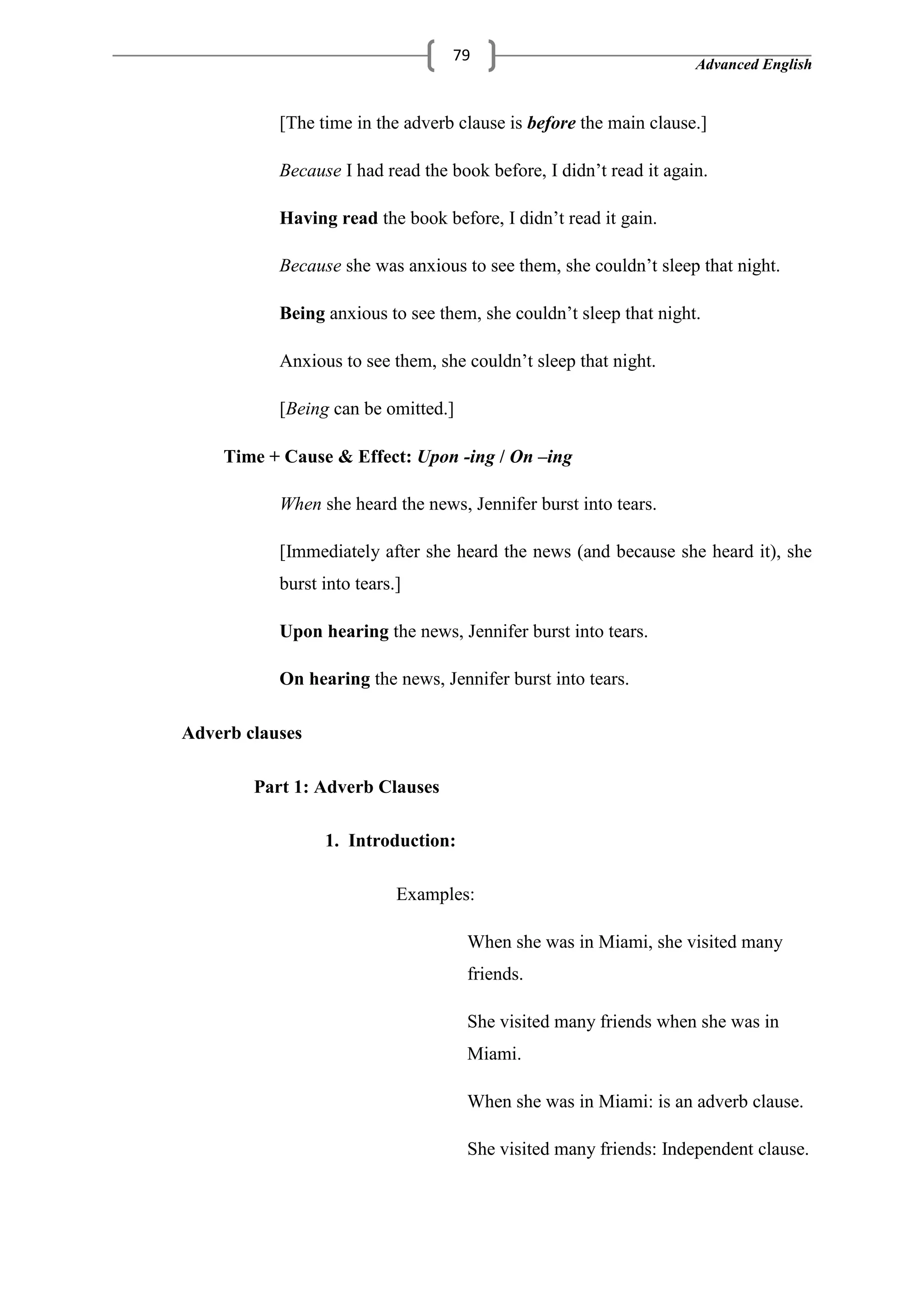 Advanced English
79
[The time in the adverb clause is before the main clause.]
Because I had read the book before, I didn‘t read it again.
Having read the book before, I didn‘t read it gain.
Because she was anxious to see them, she couldn‘t sleep that night.
Being anxious to see them, she couldn‘t sleep that night.
Anxious to see them, she couldn‘t sleep that night.
[Being can be omitted.]
Time + Cause & Effect: Upon -ing / On –ing
When she heard the news, Jennifer burst into tears.
[Immediately after she heard the news (and because she heard it), she
burst into tears.]
Upon hearing the news, Jennifer burst into tears.
On hearing the news, Jennifer burst into tears.
Adverb clauses
Part 1: Adverb Clauses
1. Introduction:
Examples:
When she was in Miami, she visited many
friends.
She visited many friends when she was in
Miami.
When she was in Miami: is an adverb clause.
She visited many friends: Independent clause.
 