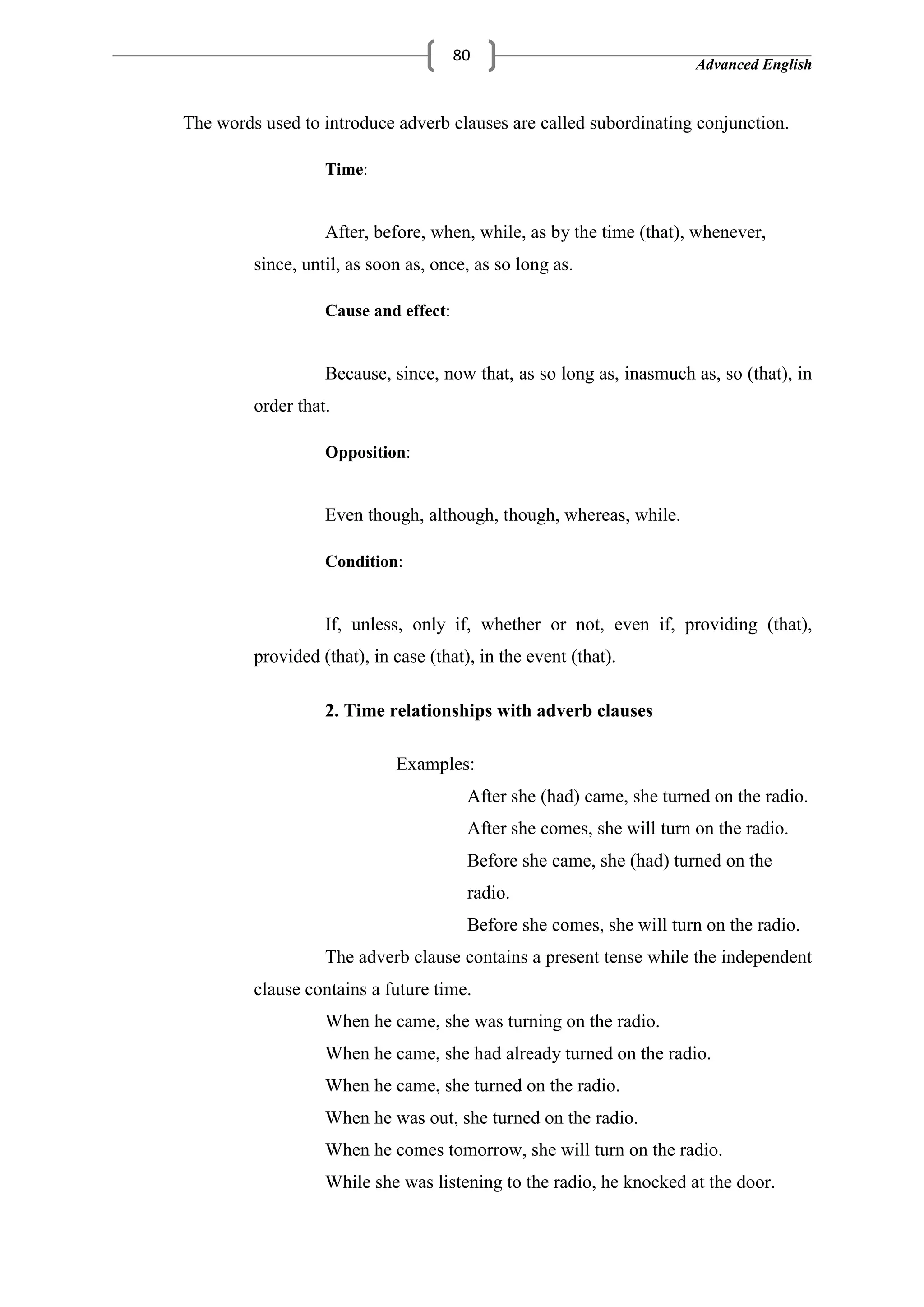 Advanced English
80
The words used to introduce adverb clauses are called subordinating conjunction.
Time:
After, before, when, while, as by the time (that), whenever,
since, until, as soon as, once, as so long as.
Cause and effect:
Because, since, now that, as so long as, inasmuch as, so (that), in
order that.
Opposition:
Even though, although, though, whereas, while.
Condition:
If, unless, only if, whether or not, even if, providing (that),
provided (that), in case (that), in the event (that).
2. Time relationships with adverb clauses
Examples:
After she (had) came, she turned on the radio.
After she comes, she will turn on the radio.
Before she came, she (had) turned on the
radio.
Before she comes, she will turn on the radio.
The adverb clause contains a present tense while the independent
clause contains a future time.
When he came, she was turning on the radio.
When he came, she had already turned on the radio.
When he came, she turned on the radio.
When he was out, she turned on the radio.
When he comes tomorrow, she will turn on the radio.
While she was listening to the radio, he knocked at the door.
 